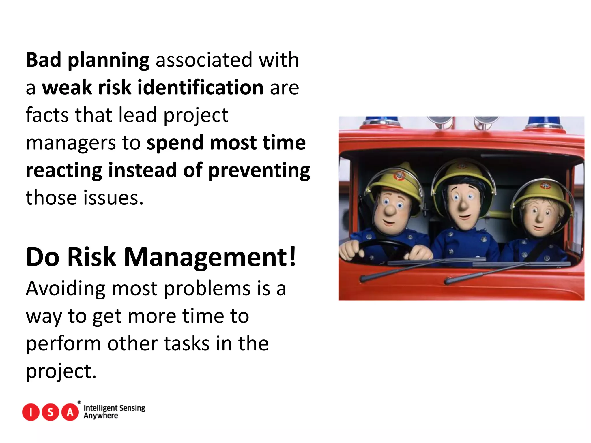 168
Bad planning associated with
a weak risk identification are
facts that lead project
managers to spend most time
reacting instead of preventing
those issues.
Do Risk Management!
Avoiding most problems is a
way to get more time to
perform other tasks in the
project.
 
