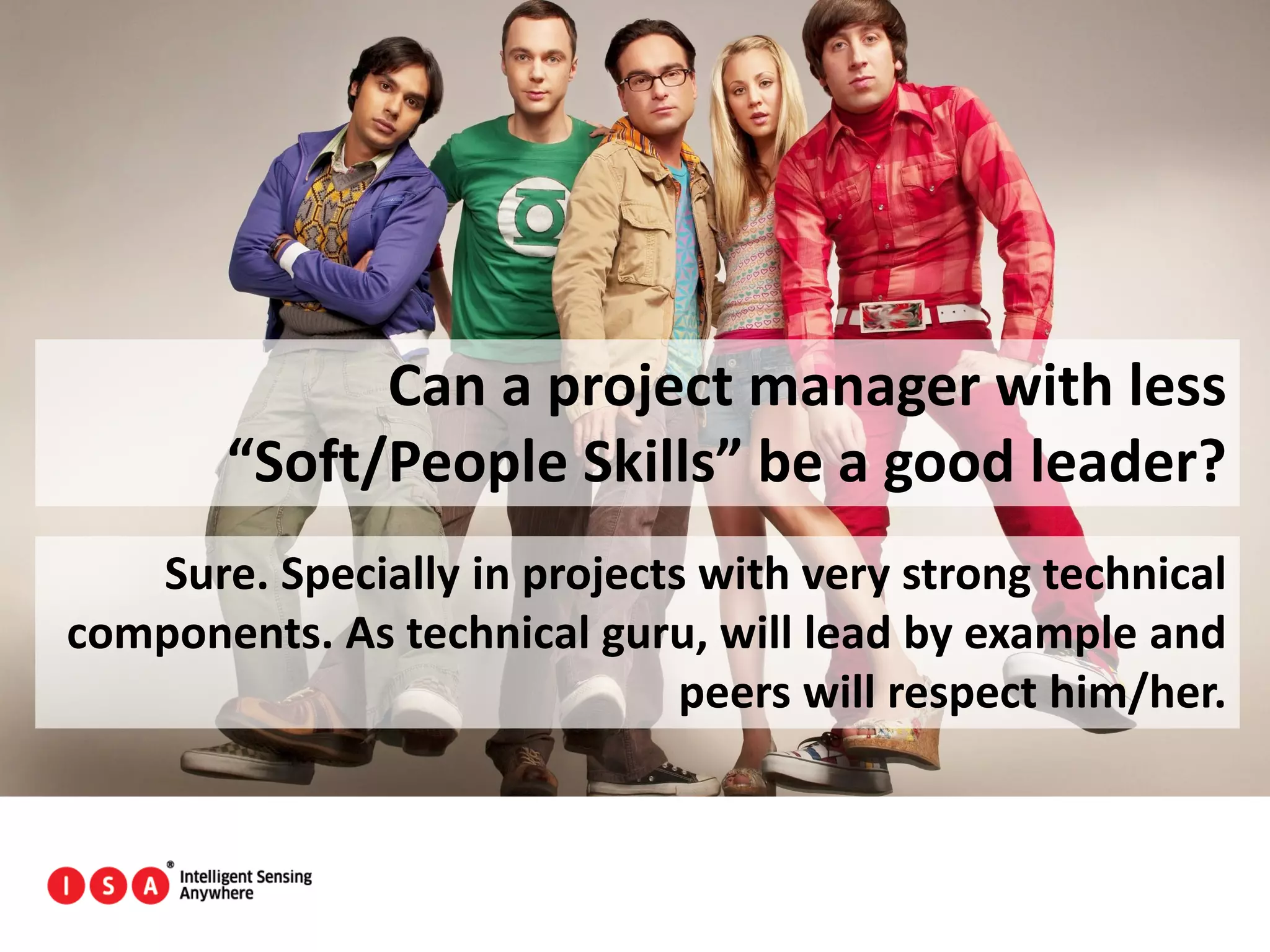 17
Can a project manager with less
“Soft/People Skills” be a good leader?
Sure. Specially in projects with very strong technical
components. As technical guru, will lead by example and
peers will respect him/her.
 
