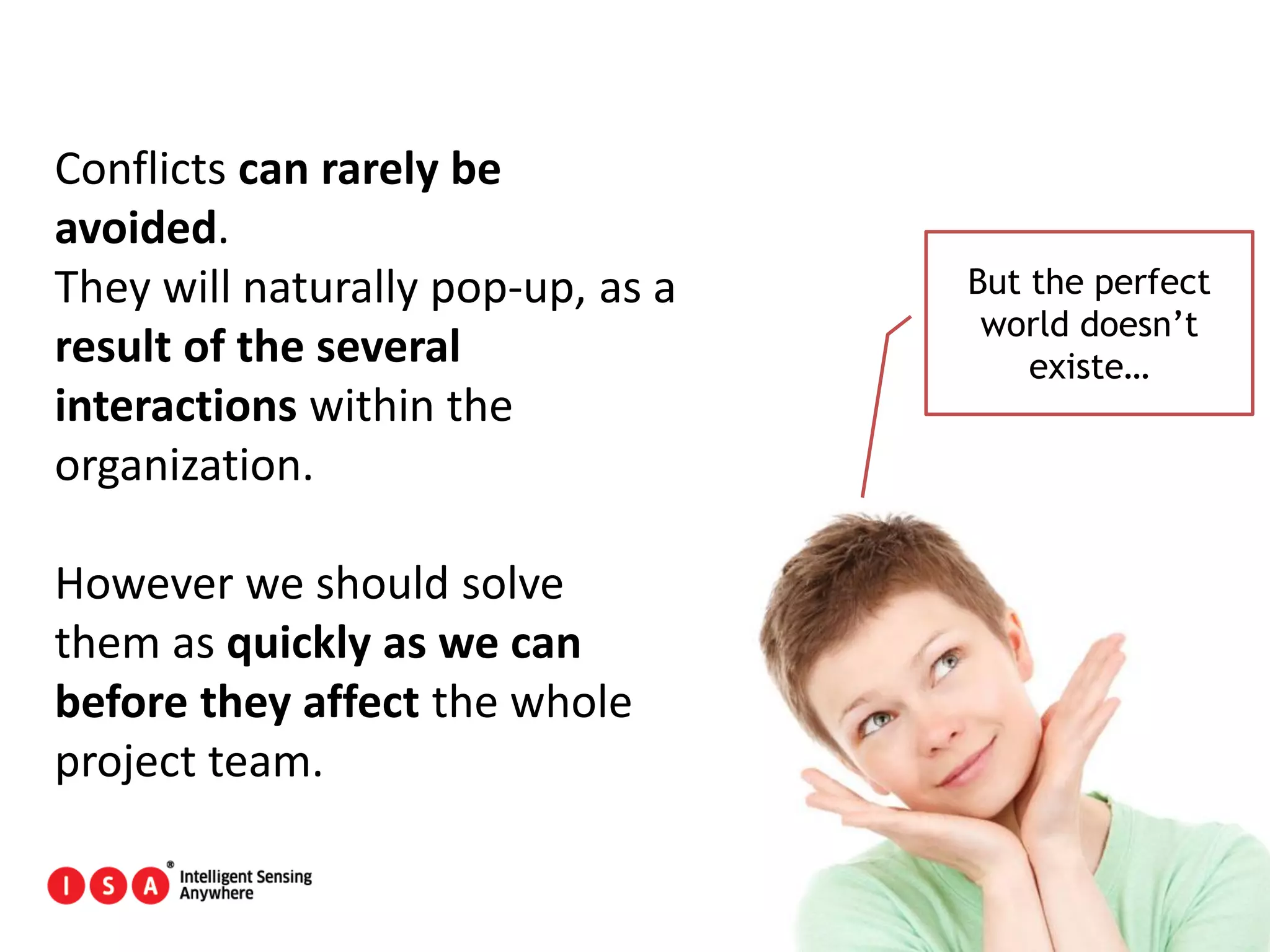 172
Conflicts can rarely be
avoided.
They will naturally pop-up, as a
result of the several
interactions within the
organization.
However we should solve
them as quickly as we can
before they affect the whole
project team.
But the perfect
world doesn’t
existe…
 