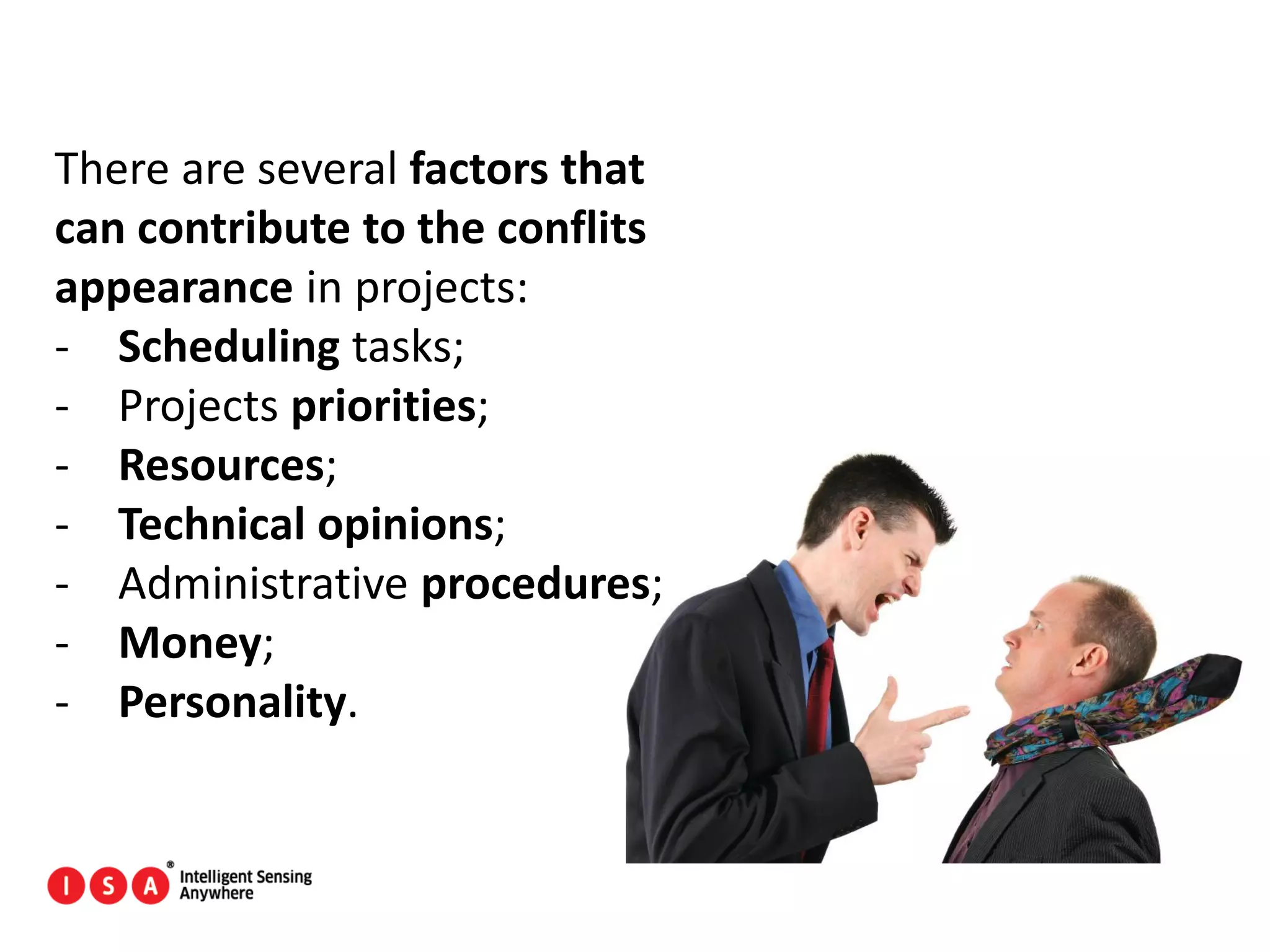 173
There are several factors that
can contribute to the conflits
appearance in projects:
- Scheduling tasks;
- Projects priorities;
- Resources;
- Technical opinions;
- Administrative procedures;
- Money;
- Personality.
 