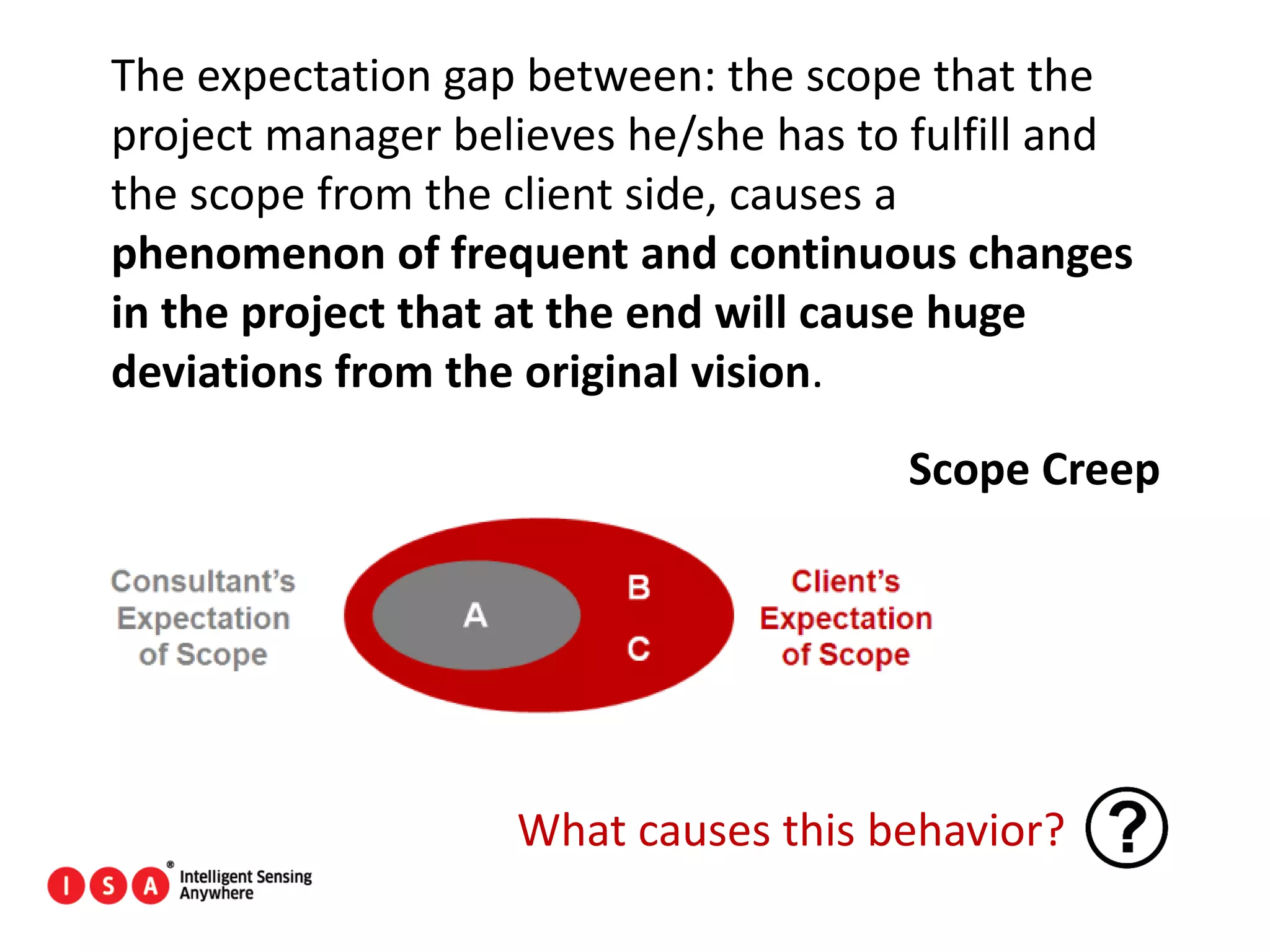 21
The expectation gap between: the scope that the
project manager believes he/she has to fulfill and
the scope from the client side, causes a
phenomenon of frequent and continuous changes
in the project that at the end will cause huge
deviations from the original vision.
Scope Creep
What causes this behavior?
 