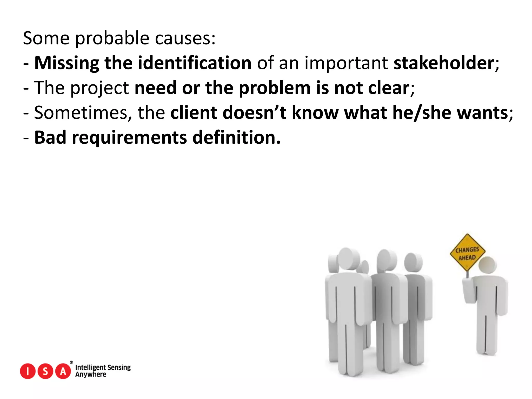 22
Some probable causes:
- Missing the identification of an important stakeholder;
- The project need or the problem is not clear;
- Sometimes, the client doesn’t know what he/she wants;
- Bad requirements definition.
 