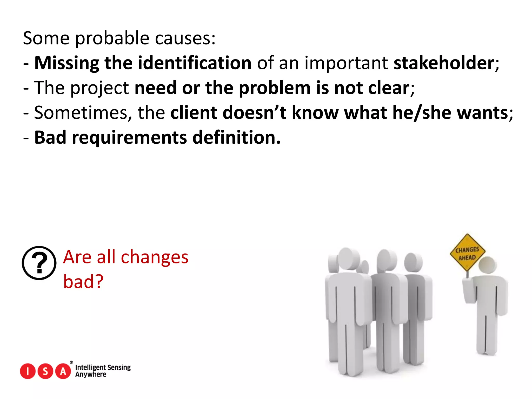 23
Some probable causes:
- Missing the identification of an important stakeholder;
- The project need or the problem is not clear;
- Sometimes, the client doesn’t know what he/she wants;
- Bad requirements definition.
Are all changes
bad?
 