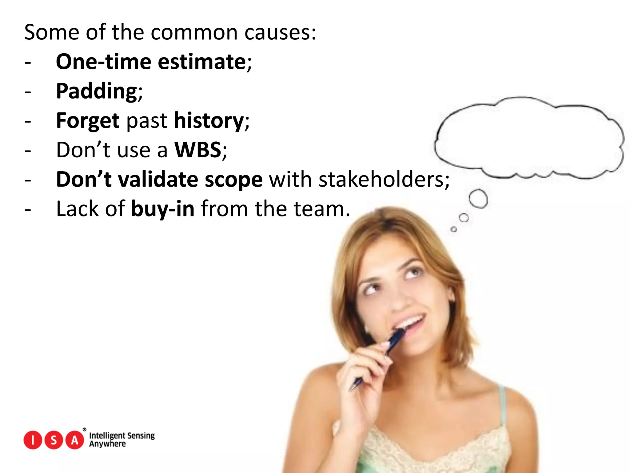 28
Some of the common causes:
- One-time estimate;
- Padding;
- Forget past history;
- Don’t use a WBS;
- Don’t validate scope with stakeholders;
- Lack of buy-in from the team.
 