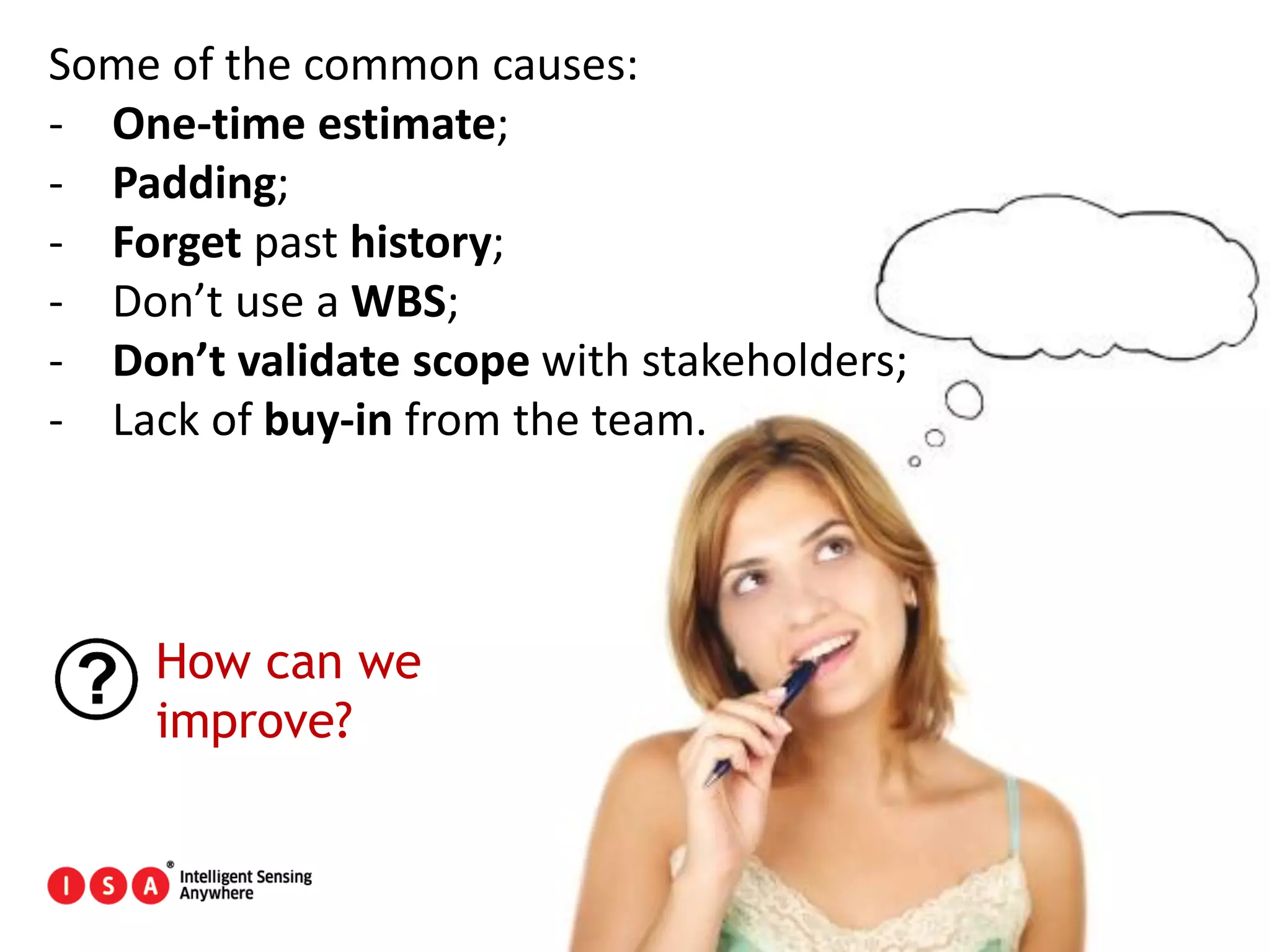 29
Some of the common causes:
- One-time estimate;
- Padding;
- Forget past history;
- Don’t use a WBS;
- Don’t validate scope with stakeholders;
- Lack of buy-in from the team.
How can we
improve?
 