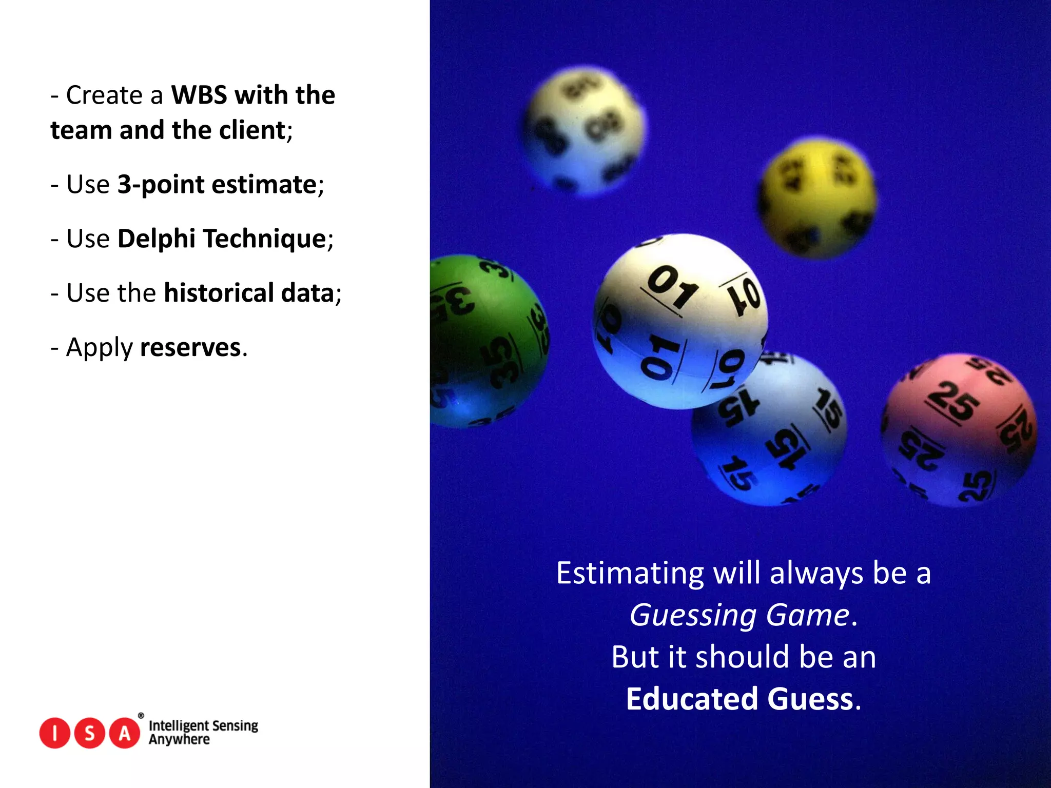 31
- Create a WBS with the
team and the client;
- Use 3-point estimate;
- Use Delphi Technique;
- Use the historical data;
- Apply reserves.
Estimating will always be a
Guessing Game.
But it should be an
Educated Guess.
 
