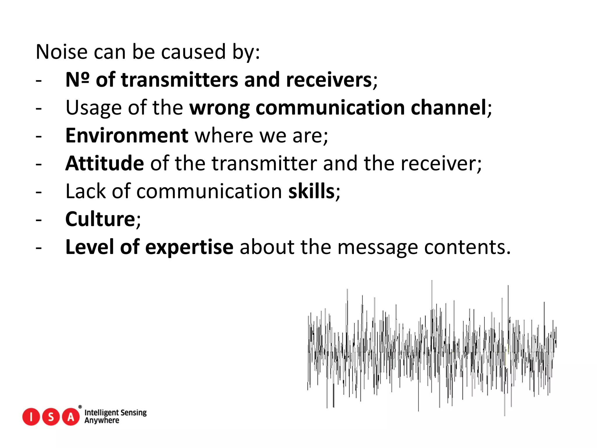 40
Noise can be caused by:
- Nº of transmitters and receivers;
- Usage of the wrong communication channel;
- Environment where we are;
- Attitude of the transmitter and the receiver;
- Lack of communication skills;
- Culture;
- Level of expertise about the message contents.
 