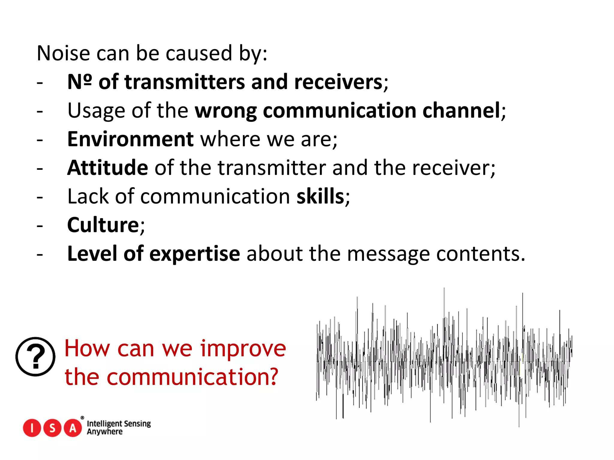 41
Noise can be caused by:
- Nº of transmitters and receivers;
- Usage of the wrong communication channel;
- Environment where we are;
- Attitude of the transmitter and the receiver;
- Lack of communication skills;
- Culture;
- Level of expertise about the message contents.
How can we improve
the communication?
 
