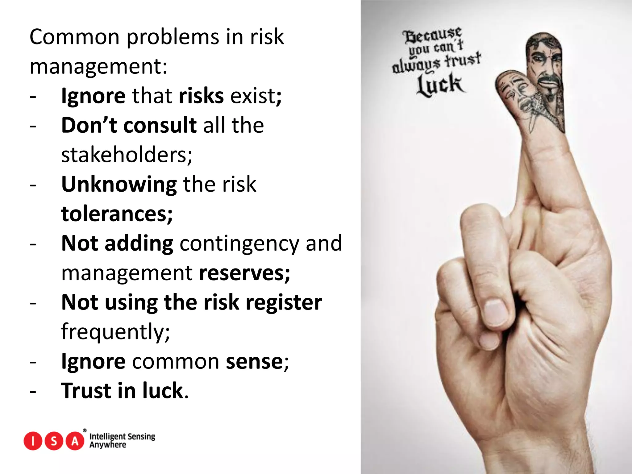 46
Common problems in risk
management:
- Ignore that risks exist;
- Don’t consult all the
stakeholders;
- Unknowing the risk
tolerances;
- Not adding contingency and
management reserves;
- Not using the risk register
frequently;
- Ignore common sense;
- Trust in luck.
 