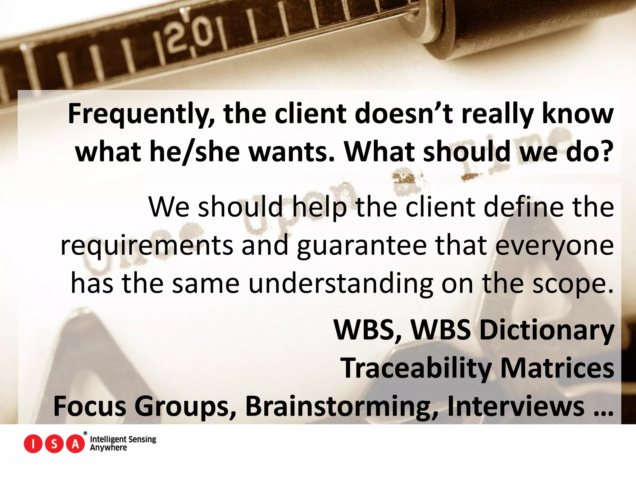 55
Frequently, the client doesn’t really know
what he/she wants. What should we do?
We should help the client define the
requirements and guarantee that everyone
has the same understanding on the scope.
WBS, WBS Dictionary
Traceability Matrices
Focus Groups, Brainstorming, Interviews …
 