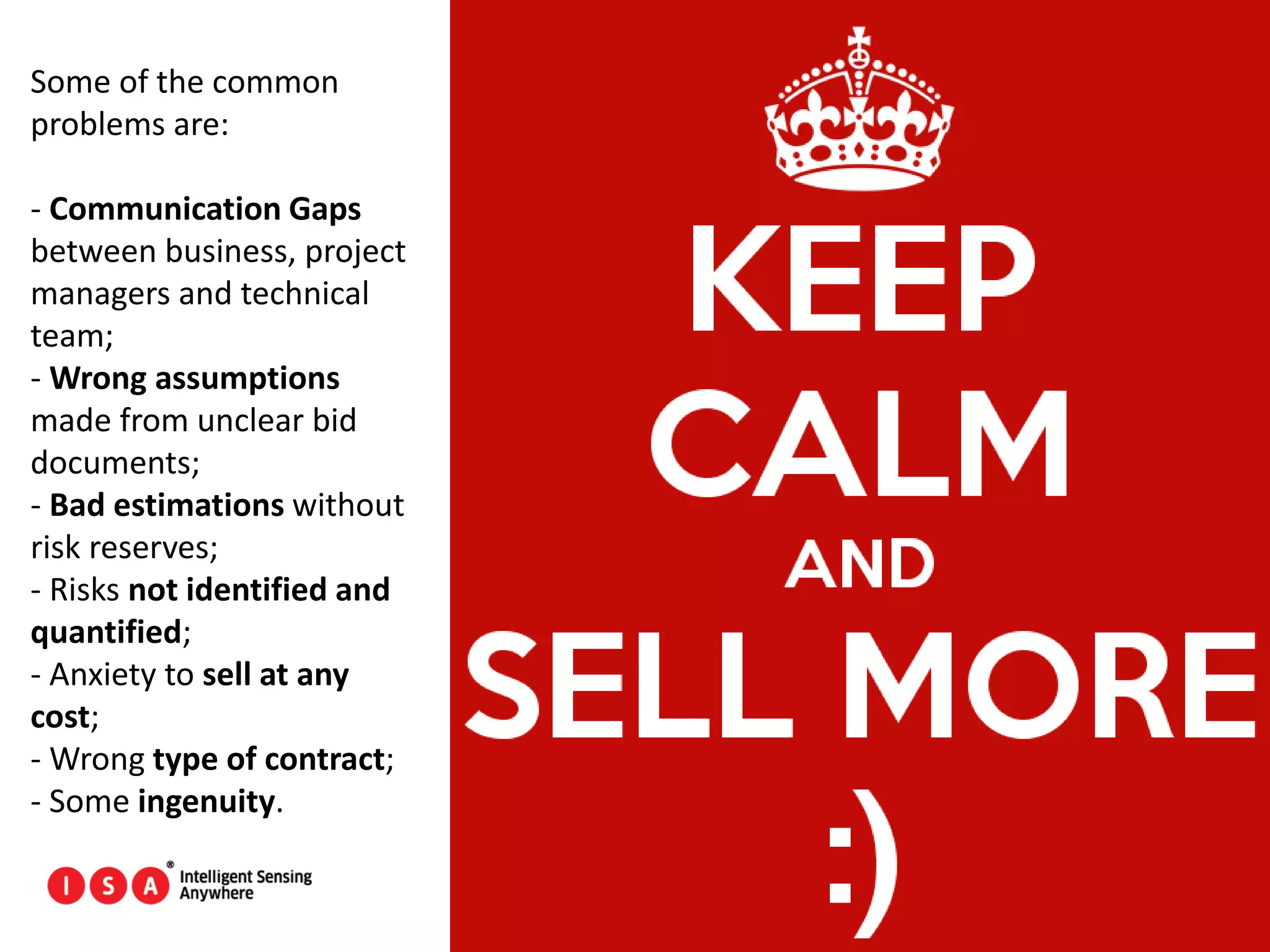 58
Some of the common
problems are:
- Communication Gaps
between business, project
managers and technical
team;
- Wrong assumptions
made from unclear bid
documents;
- Bad estimations without
risk reserves;
- Risks not identified and
quantified;
- Anxiety to sell at any
cost;
- Wrong type of contract;
- Some ingenuity.
 