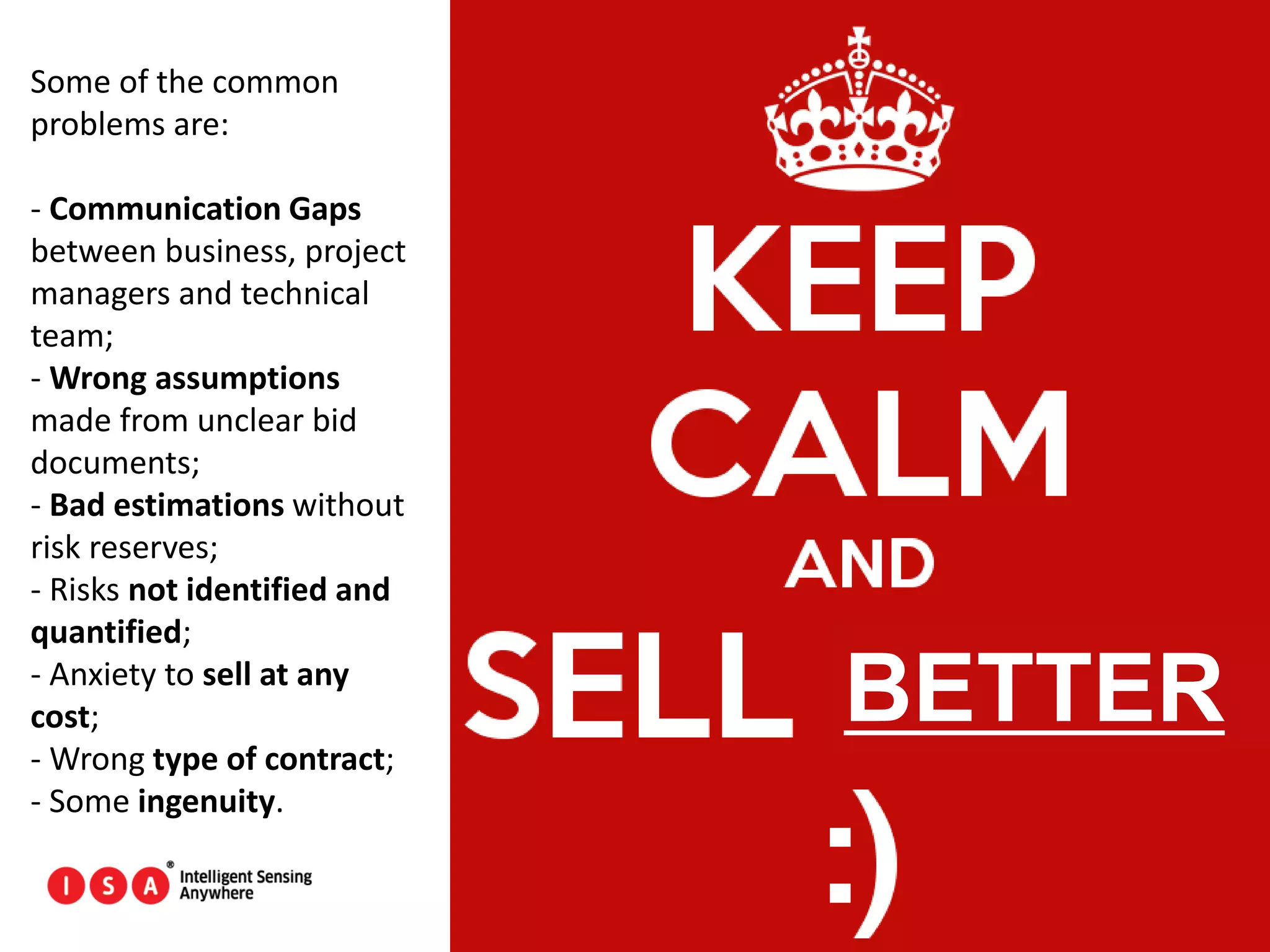 59
Some of the common
problems are:
- Communication Gaps
between business, project
managers and technical
team;
- Wrong assumptions
made from unclear bid
documents;
- Bad estimations without
risk reserves;
- Risks not identified and
quantified;
- Anxiety to sell at any
cost;
- Wrong type of contract;
- Some ingenuity.
BETTER
 