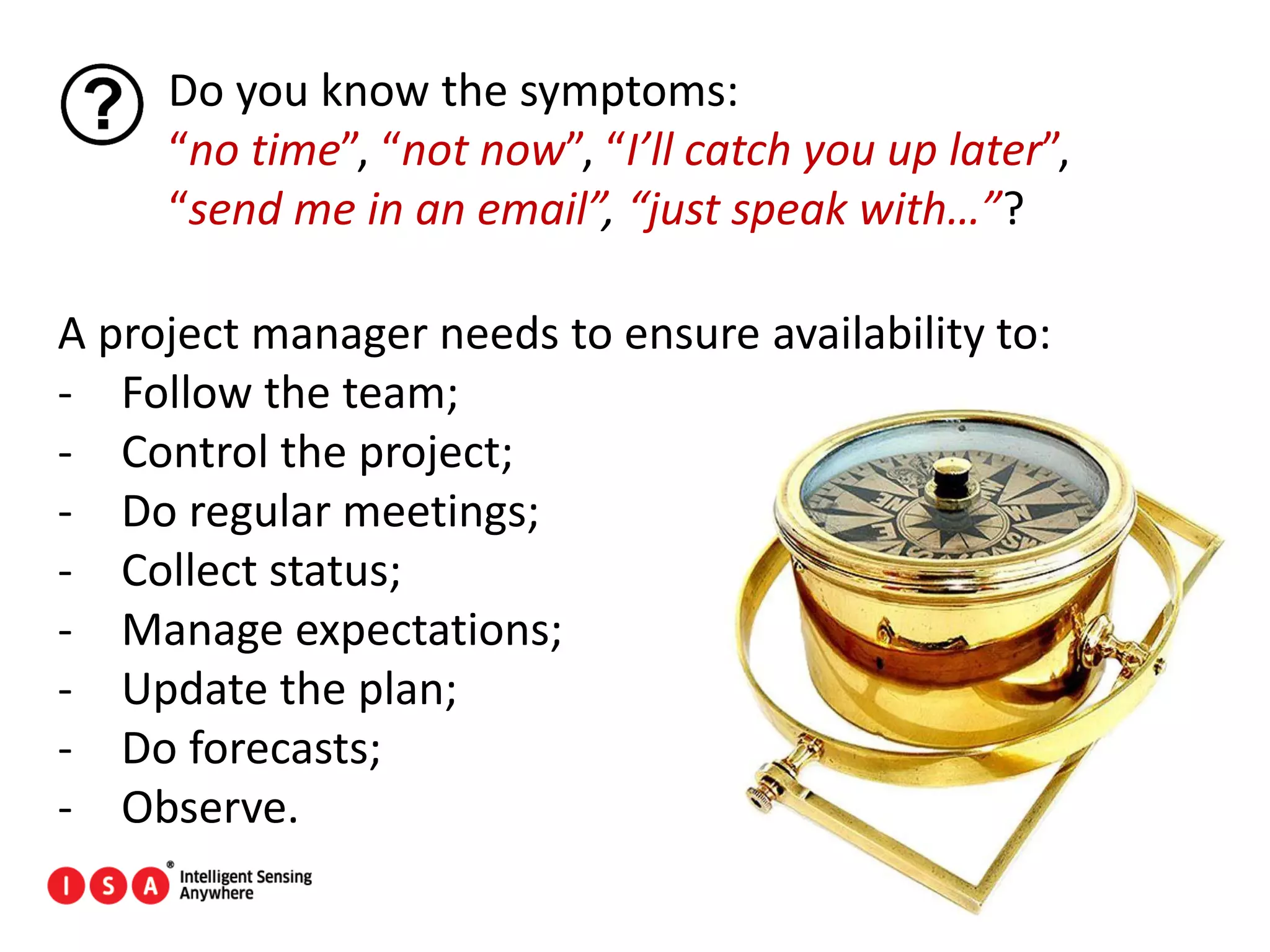 65
Do you know the symptoms:
“no time”, “not now”, “I’ll catch you up later”,
“send me in an email”, “just speak with…”?
A project manager needs to ensure availability to:
- Follow the team;
- Control the project;
- Do regular meetings;
- Collect status;
- Manage expectations;
- Update the plan;
- Do forecasts;
- Observe.
 