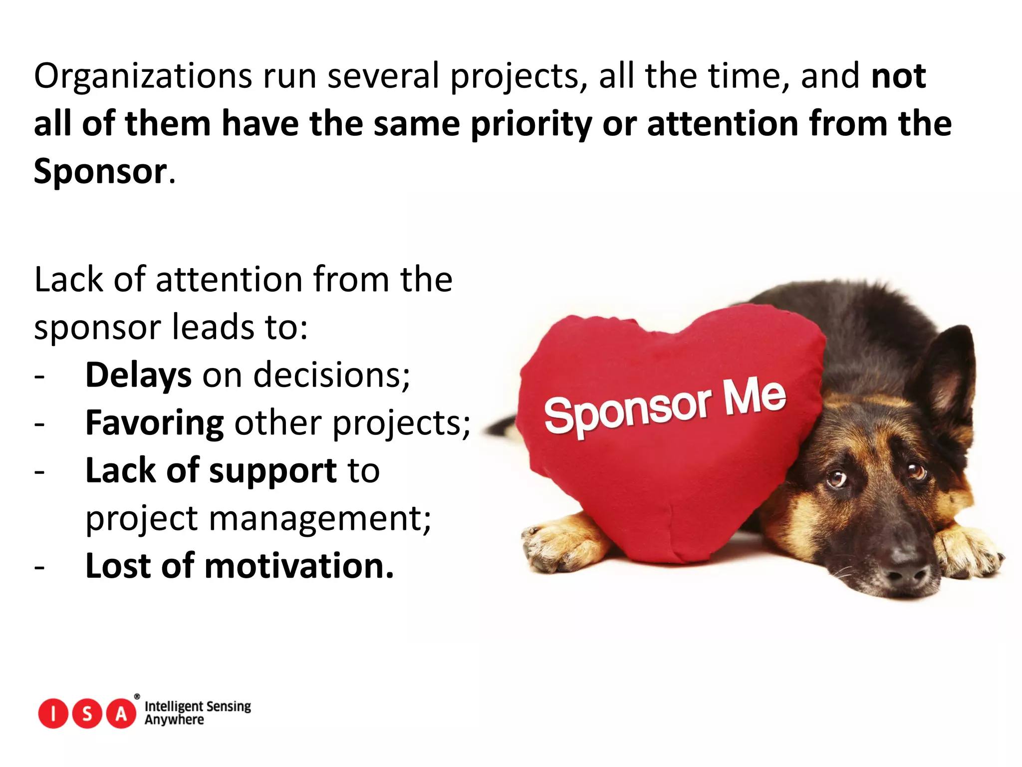 70
Organizations run several projects, all the time, and not
all of them have the same priority or attention from the
Sponsor.
Lack of attention from the
sponsor leads to:
- Delays on decisions;
- Favoring other projects;
- Lack of support to
project management;
- Lost of motivation.
 