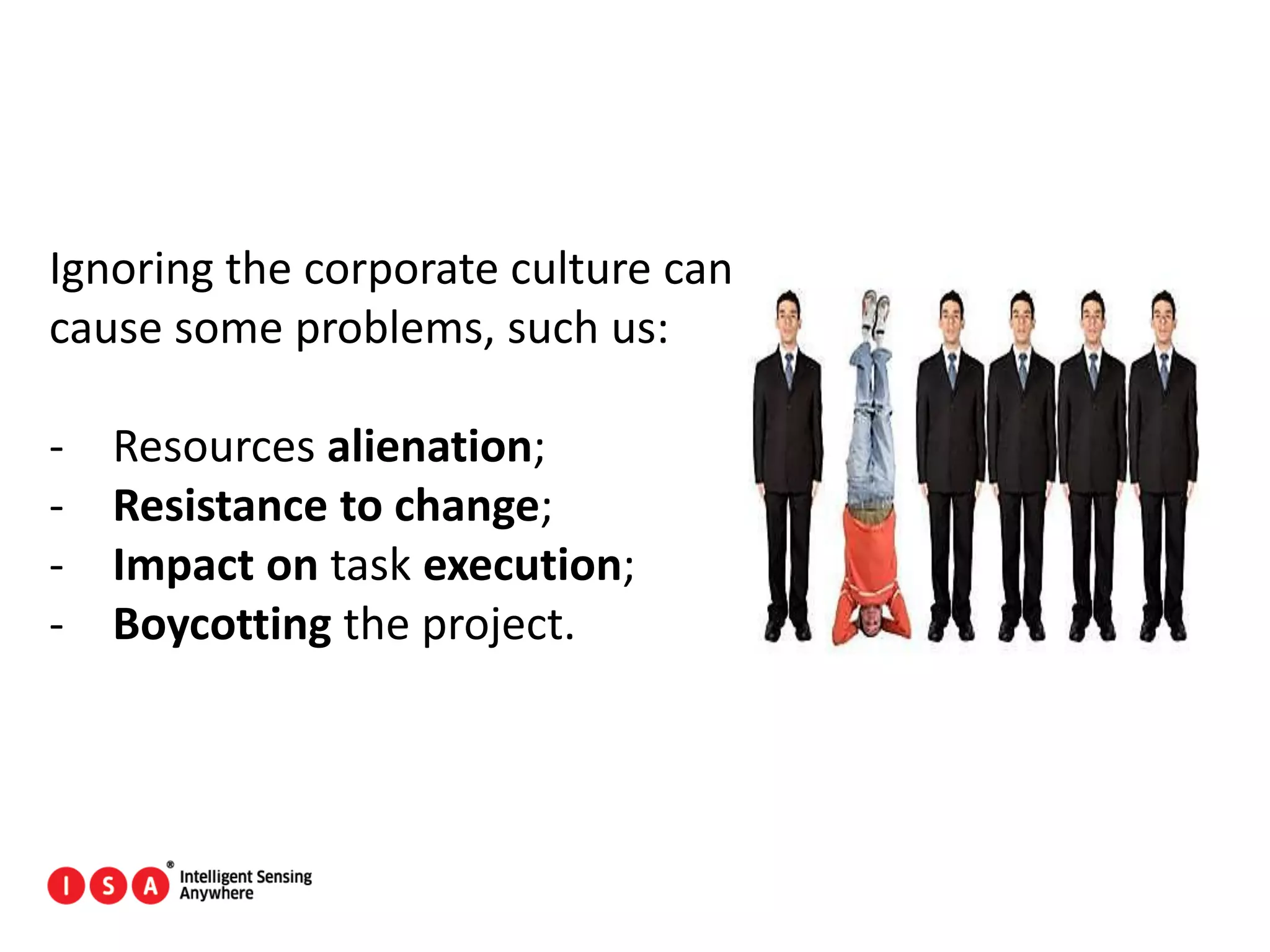 78
Ignoring the corporate culture can
cause some problems, such us:
- Resources alienation;
- Resistance to change;
- Impact on task execution;
- Boycotting the project.
 