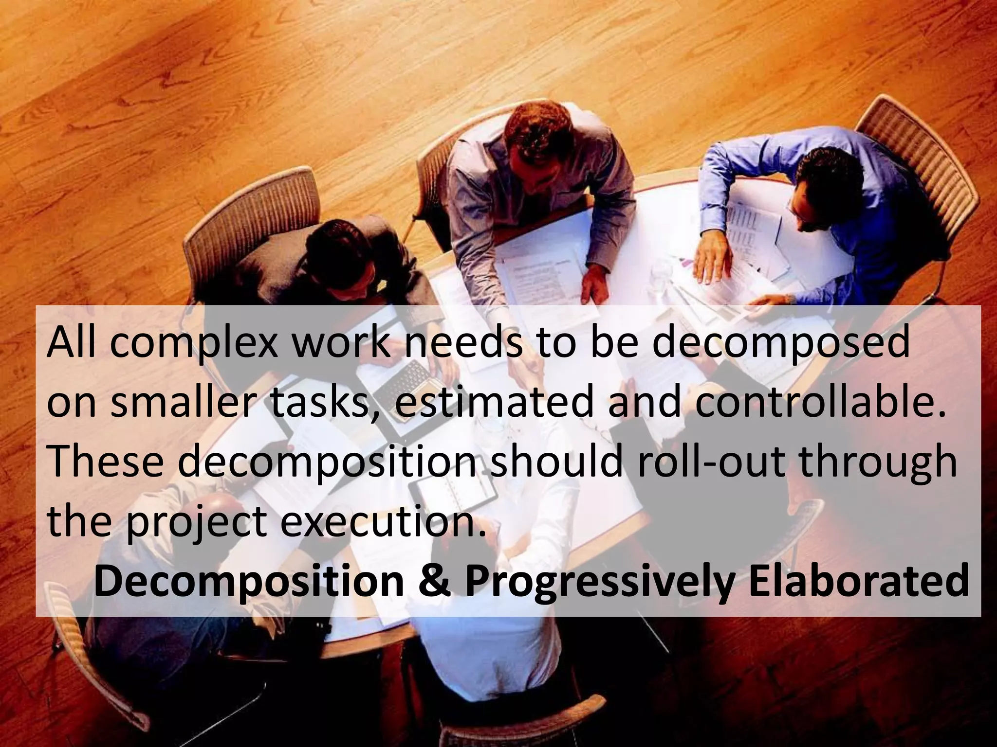 86
All complex work needs to be decomposed
on smaller tasks, estimated and controllable.
These decomposition should roll-out through
the project execution.
Decomposition & Progressively Elaborated
 
