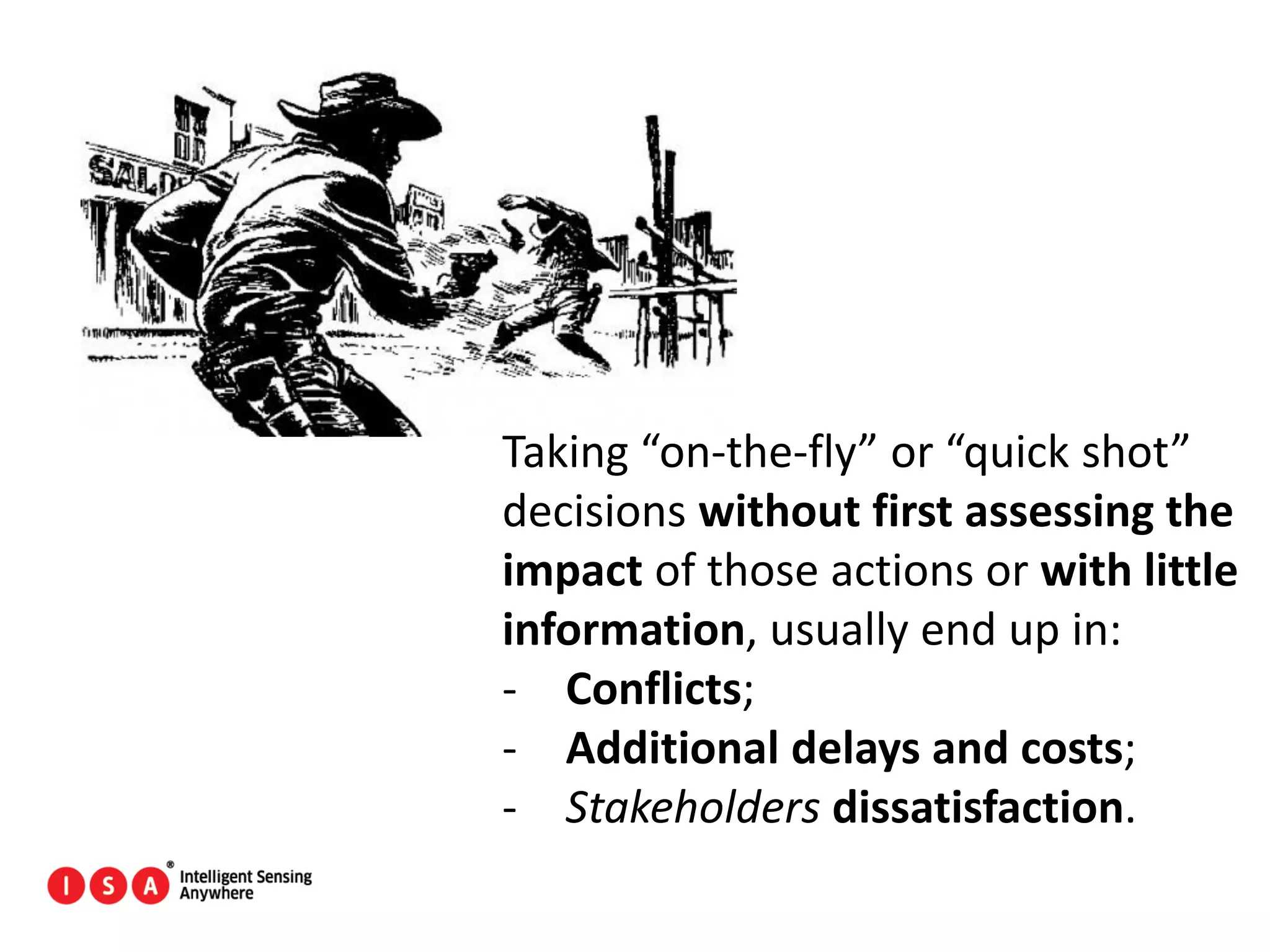 88
Taking “on-the-fly” or “quick shot”
decisions without first assessing the
impact of those actions or with little
information, usually end up in:
- Conflicts;
- Additional delays and costs;
- Stakeholders dissatisfaction.
 
