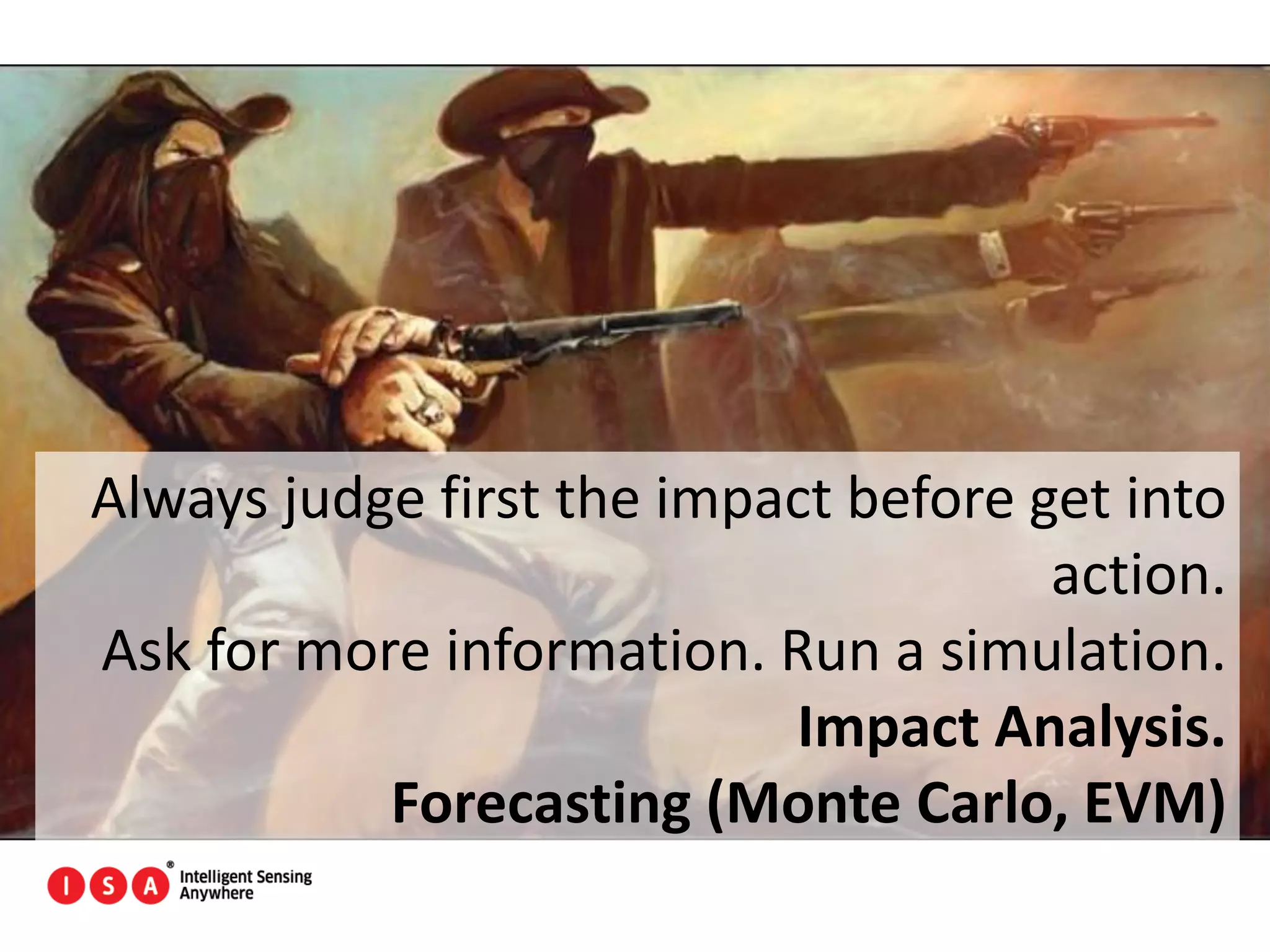 89
Always judge first the impact before get into
action.
Ask for more information. Run a simulation.
Impact Analysis.
Forecasting (Monte Carlo, EVM)
 
