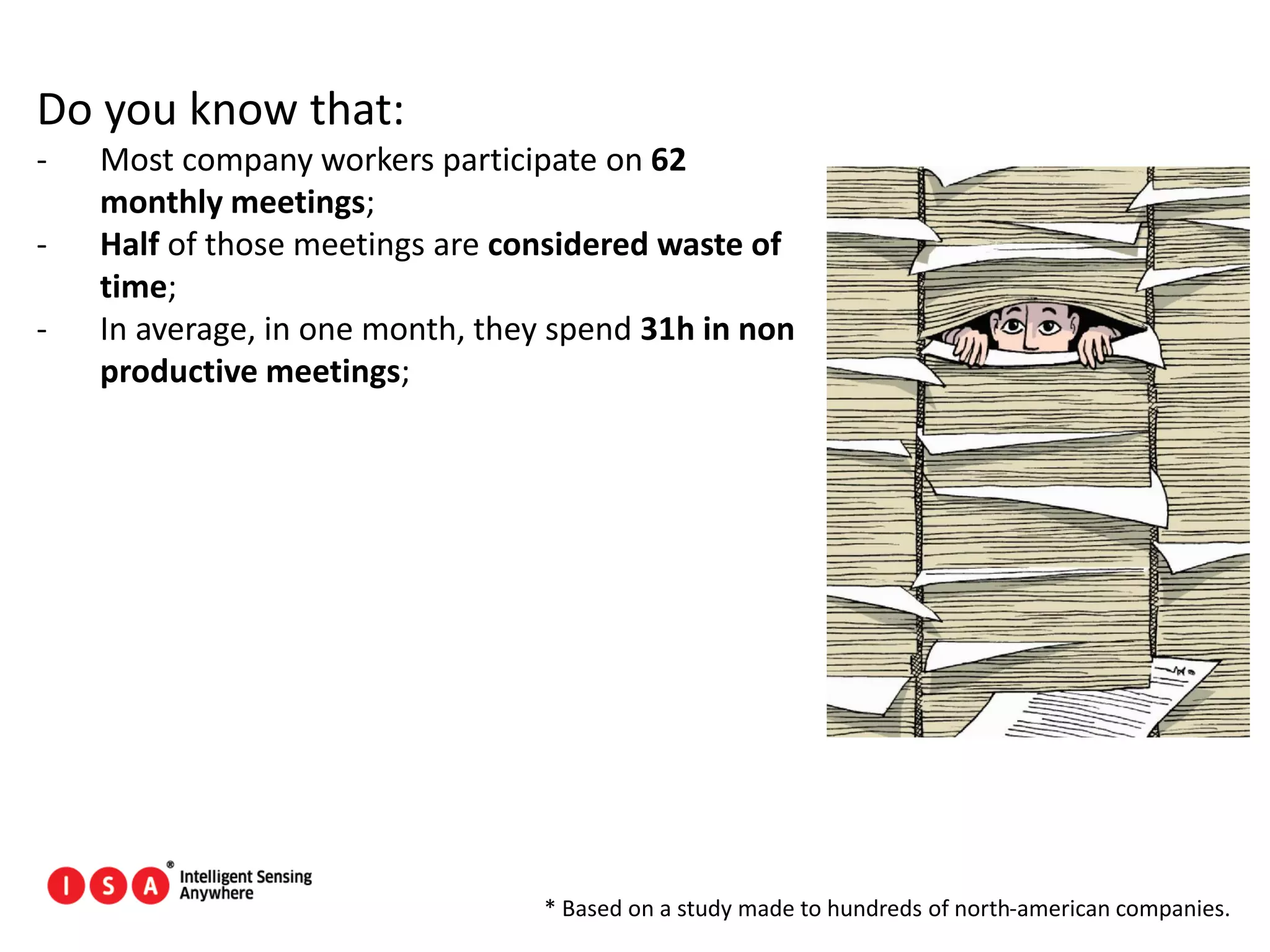 96
Do you know that:
- Most company workers participate on 62
monthly meetings;
- Half of those meetings are considered waste of
time;
- In average, in one month, they spend 31h in non
productive meetings;
* Based on a study made to hundreds of north-american companies.
 