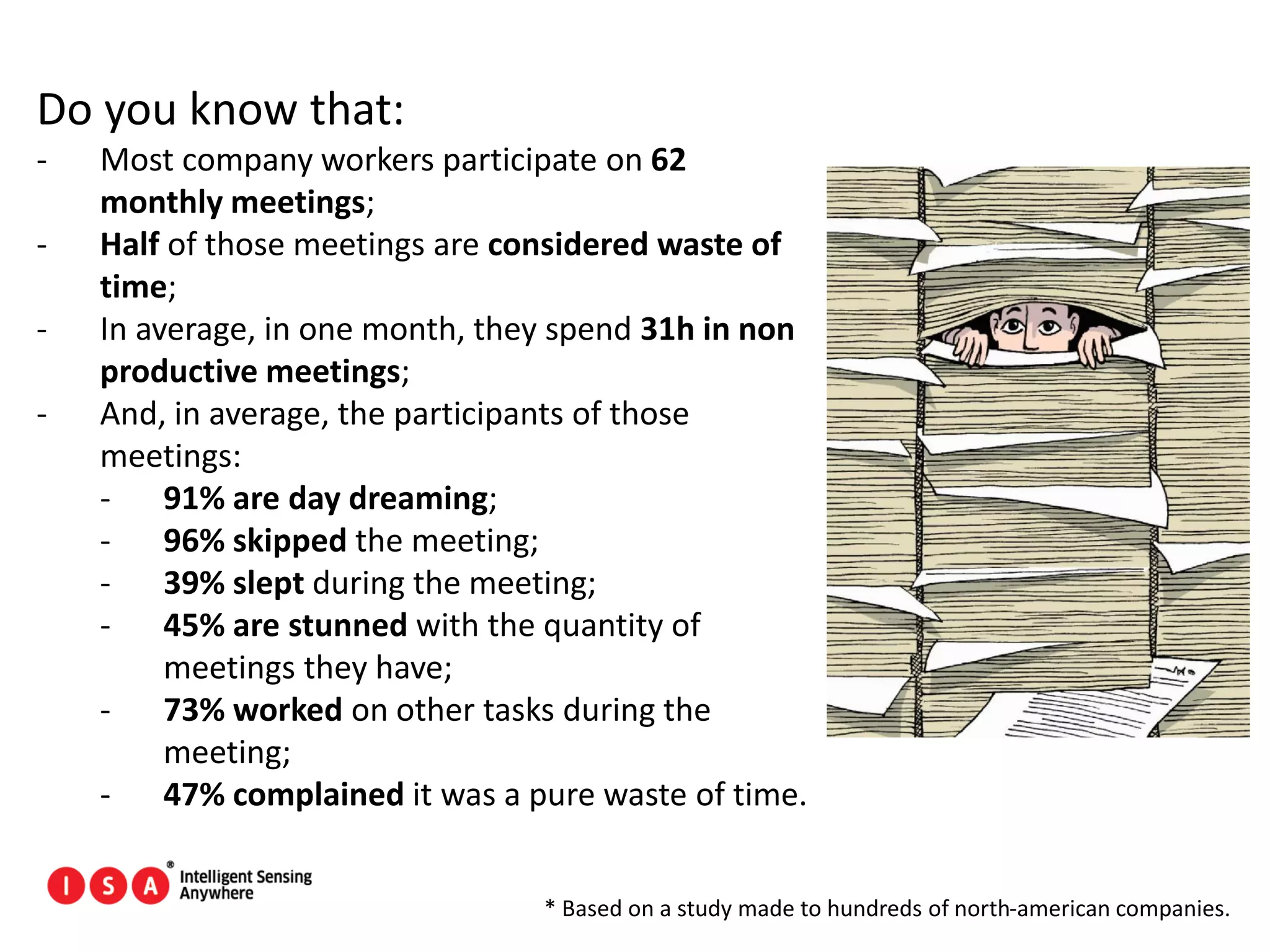 97
Do you know that:
- Most company workers participate on 62
monthly meetings;
- Half of those meetings are considered waste of
time;
- In average, in one month, they spend 31h in non
productive meetings;
- And, in average, the participants of those
meetings:
- 91% are day dreaming;
- 96% skipped the meeting;
- 39% slept during the meeting;
- 45% are stunned with the quantity of
meetings they have;
- 73% worked on other tasks during the
meeting;
- 47% complained it was a pure waste of time.
* Based on a study made to hundreds of north-american companies.
 
