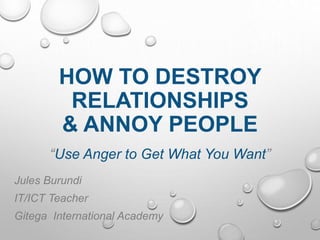 HOW TO DESTROY
RELATIONSHIPS
& ANNOY PEOPLE
“Use Anger to Get What You Want”
Jules Burundi
IT/ICT Teacher
Gitega International Academy
 