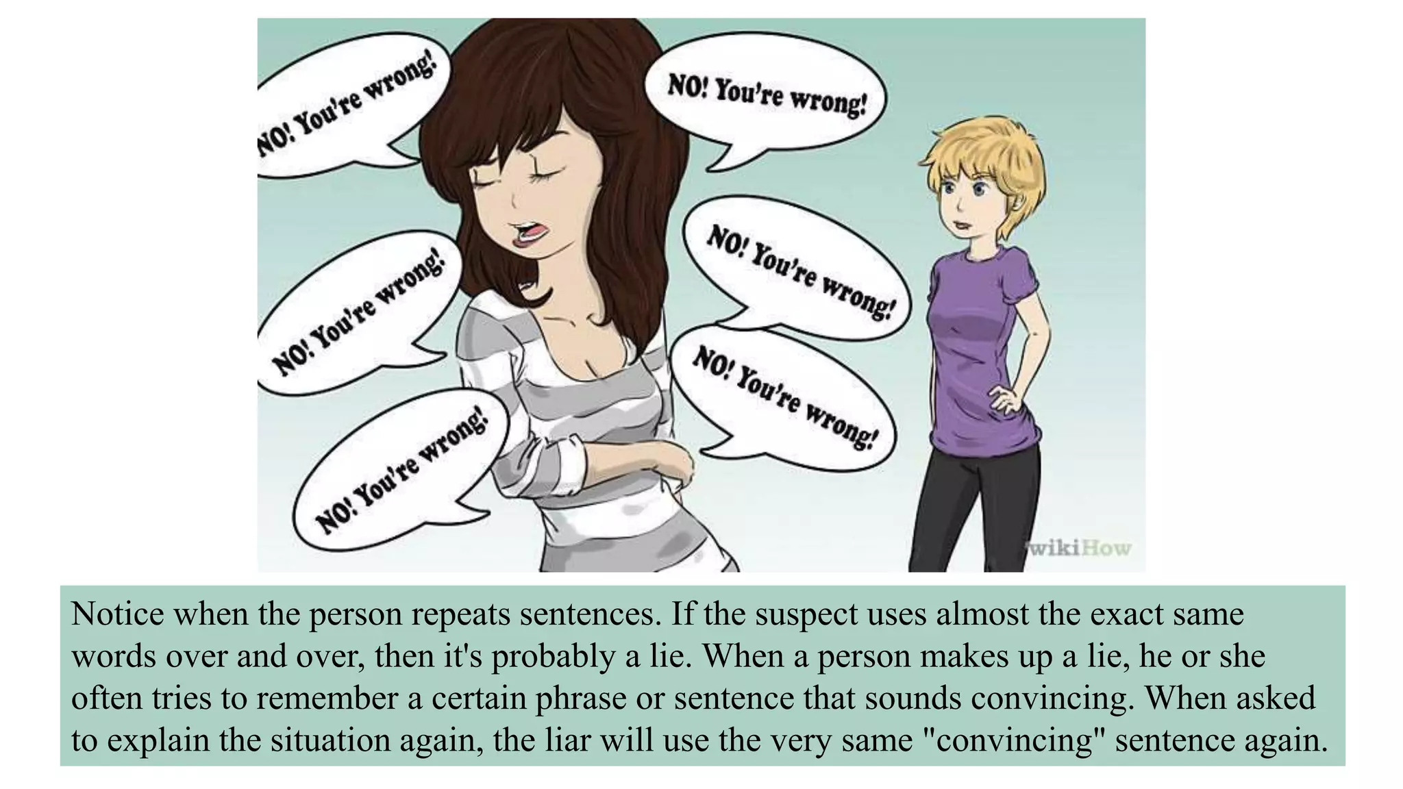 Notice when the person repeats sentences. If the suspect uses almost the exact same
words over and over, then it's probably a lie. When a person makes up a lie, he or she
often tries to remember a certain phrase or sentence that sounds convincing. When asked
to explain the situation again, the liar will use the very same "convincing" sentence again.
 