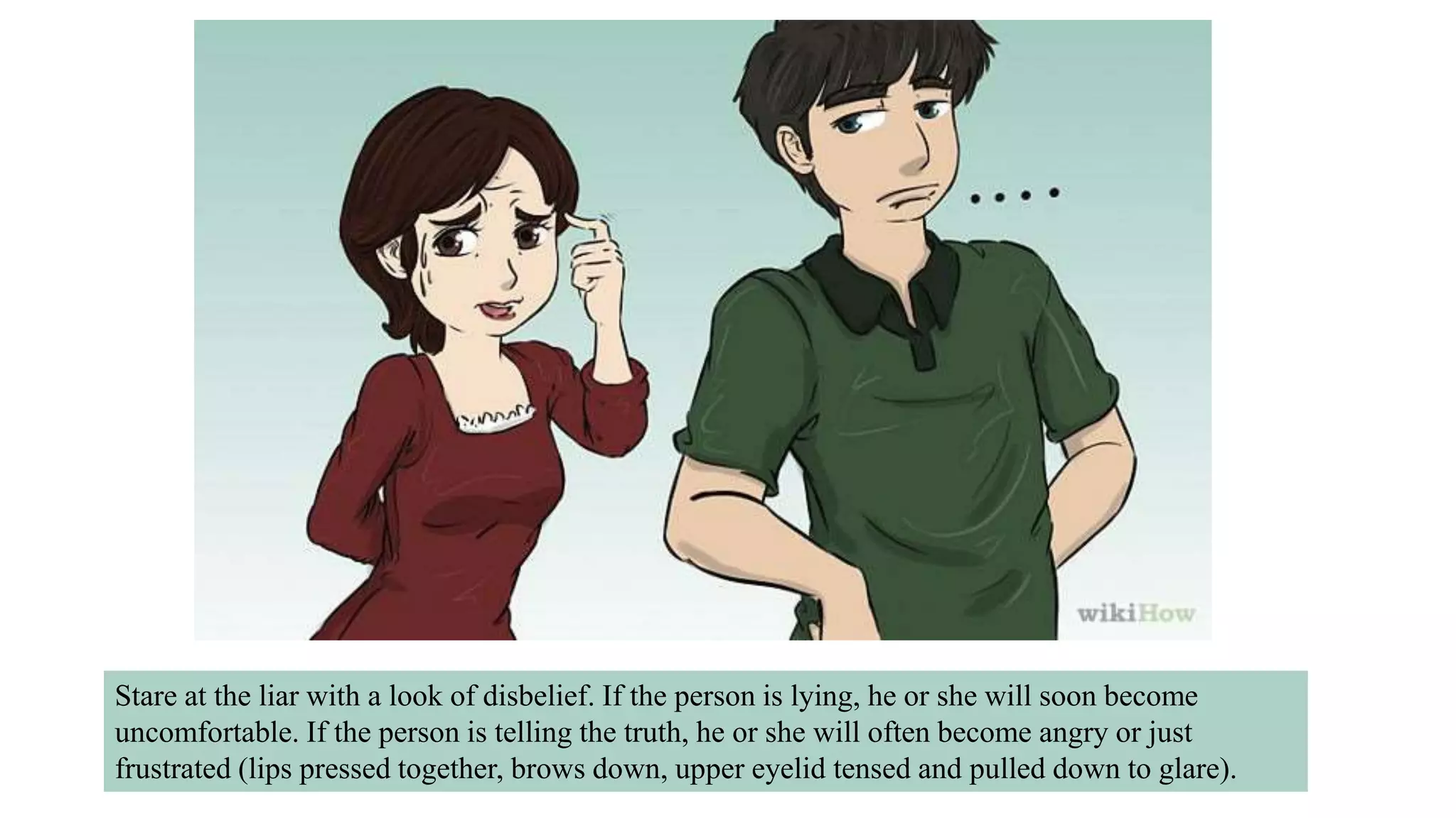 Stare at the liar with a look of disbelief. If the person is lying, he or she will soon become
uncomfortable. If the person is telling the truth, he or she will often become angry or just
frustrated (lips pressed together, brows down, upper eyelid tensed and pulled down to glare).
 