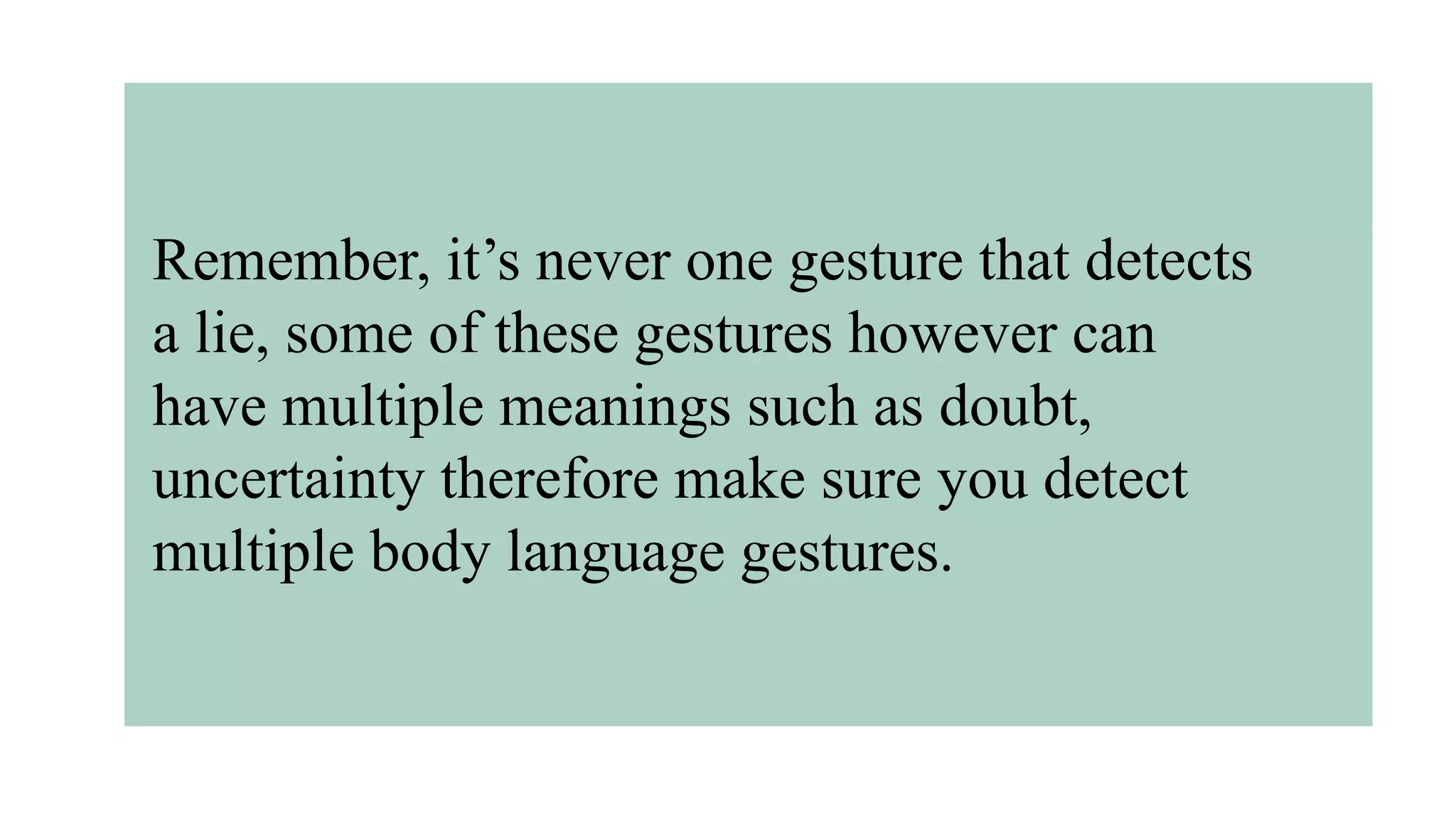Remember, it’s never one gesture that detects
a lie, some of these gestures however can
have multiple meanings such as doubt,
uncertainty therefore make sure you detect
multiple body language gestures.
 