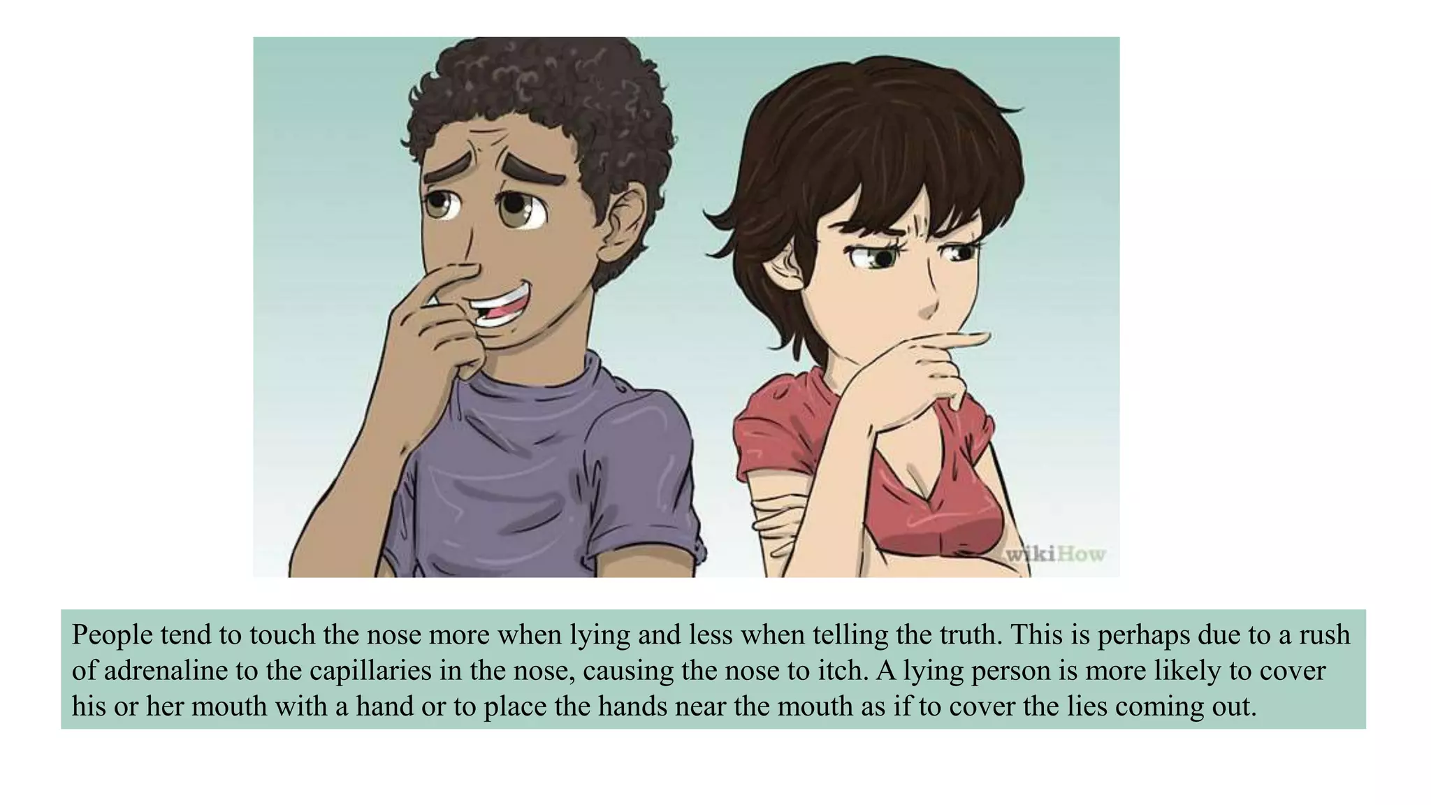 People tend to touch the nose more when lying and less when telling the truth. This is perhaps due to a rush
of adrenaline to the capillaries in the nose, causing the nose to itch. A lying person is more likely to cover
his or her mouth with a hand or to place the hands near the mouth as if to cover the lies coming out.
 