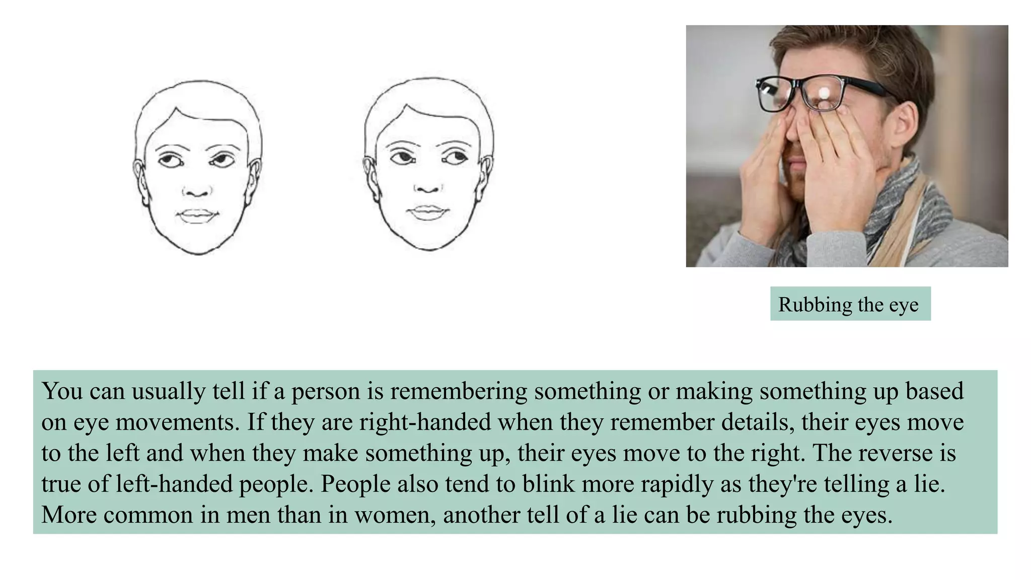 You can usually tell if a person is remembering something or making something up based
on eye movements. If they are right-handed when they remember details, their eyes move
to the left and when they make something up, their eyes move to the right. The reverse is
true of left-handed people. People also tend to blink more rapidly as they're telling a lie.
More common in men than in women, another tell of a lie can be rubbing the eyes.
Rubbing the eye
 