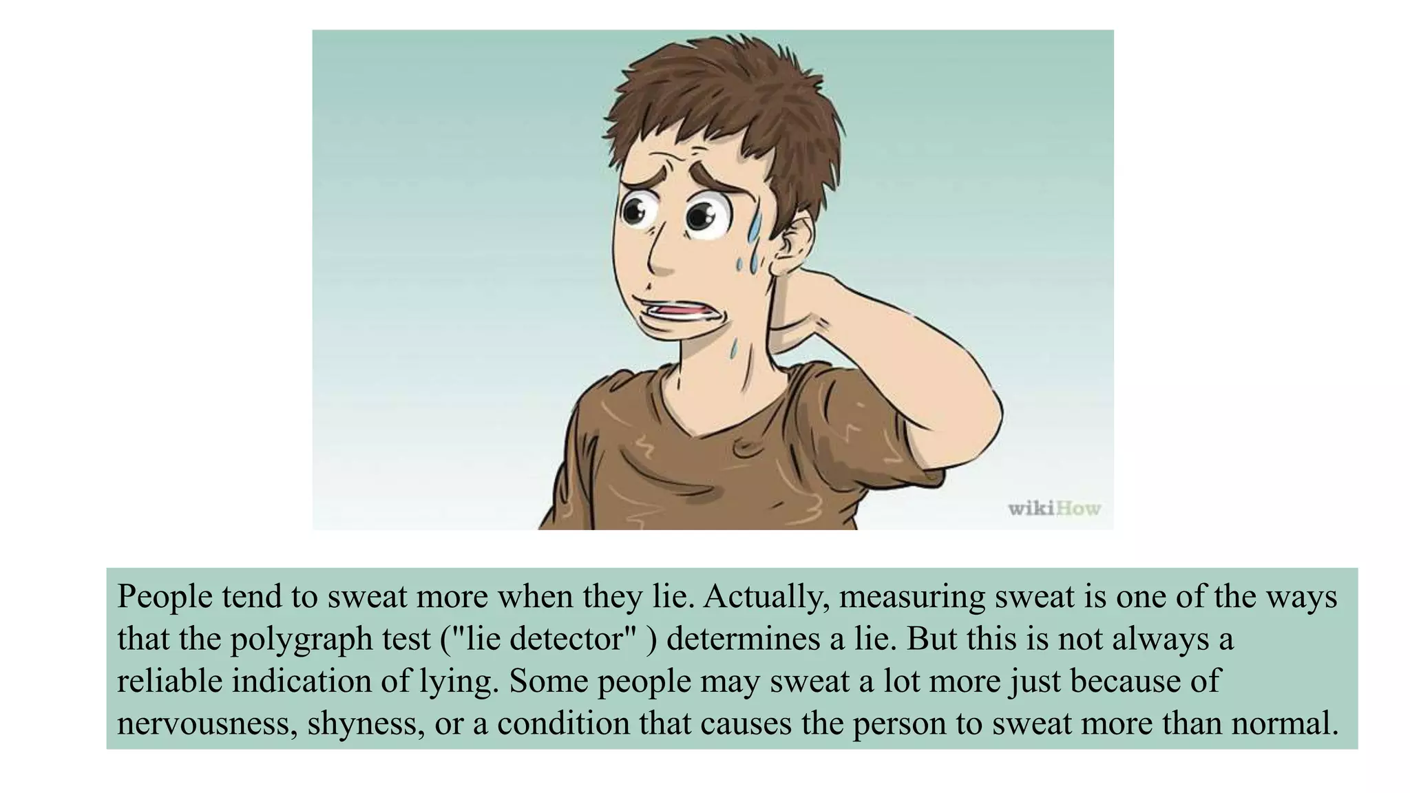People tend to sweat more when they lie. Actually, measuring sweat is one of the ways
that the polygraph test ("lie detector" ) determines a lie. But this is not always a
reliable indication of lying. Some people may sweat a lot more just because of
nervousness, shyness, or a condition that causes the person to sweat more than normal.
 