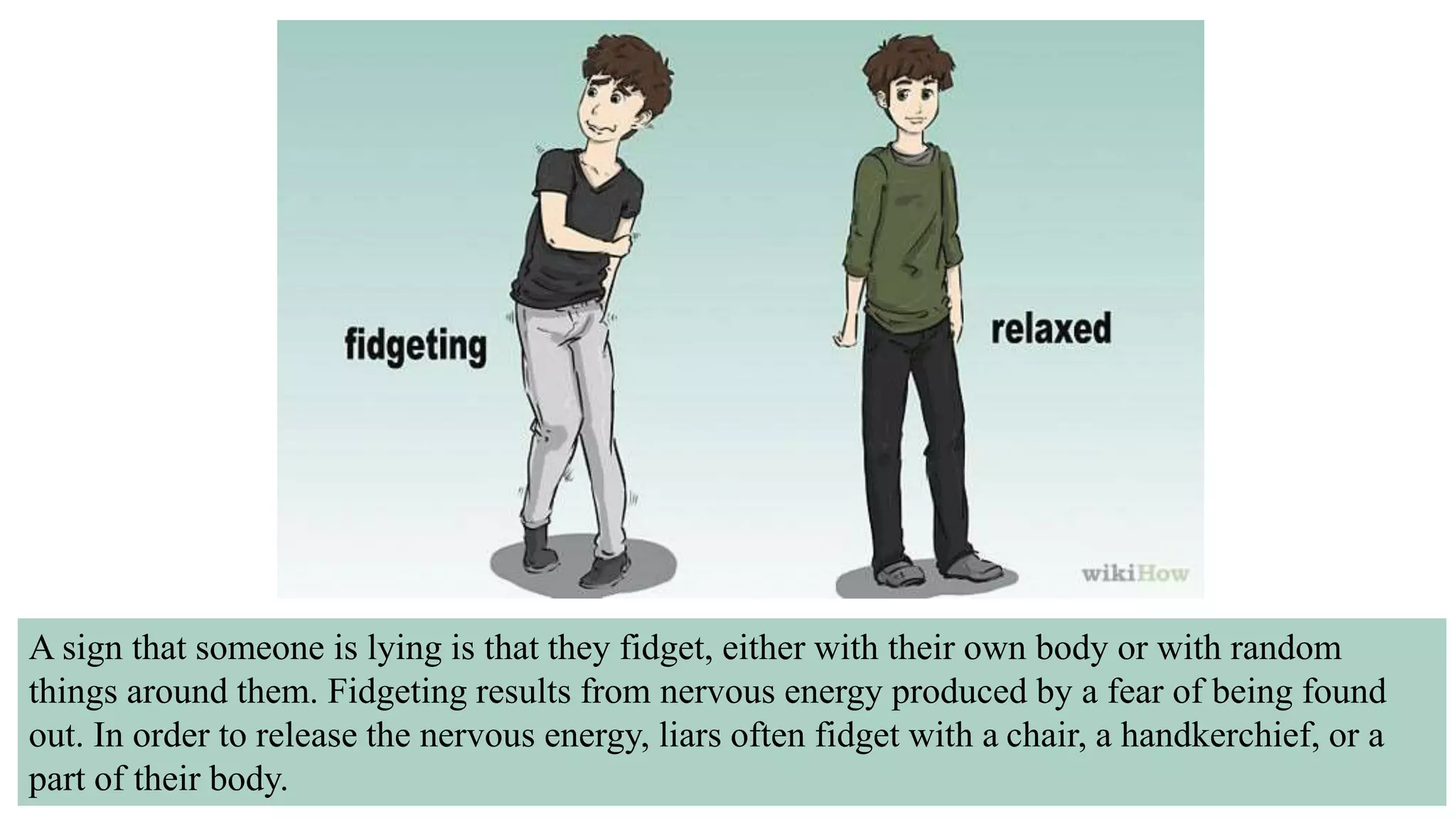 A sign that someone is lying is that they fidget, either with their own body or with random
things around them. Fidgeting results from nervous energy produced by a fear of being found
out. In order to release the nervous energy, liars often fidget with a chair, a handkerchief, or a
part of their body.
 