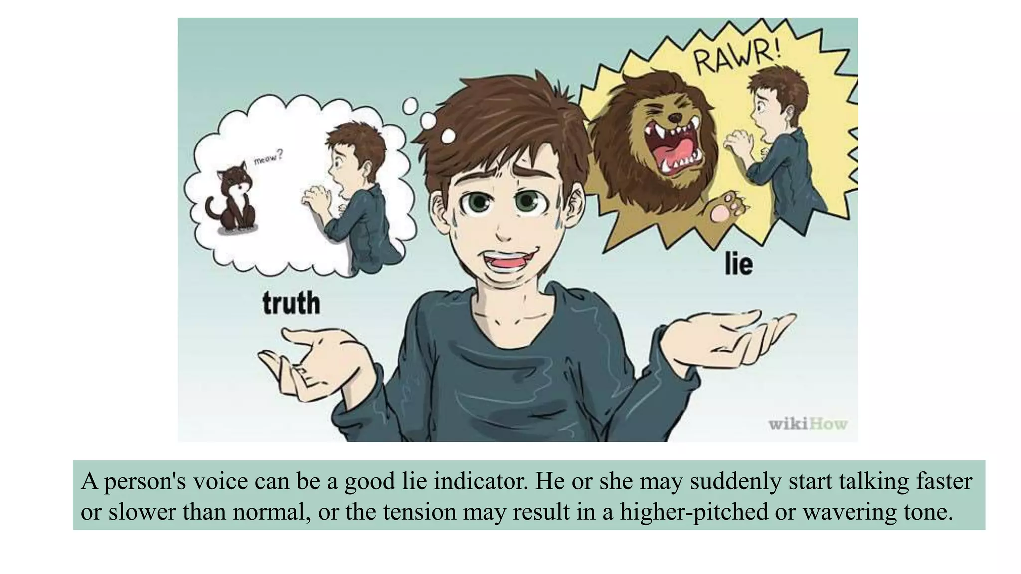 A person's voice can be a good lie indicator. He or she may suddenly start talking faster
or slower than normal, or the tension may result in a higher-pitched or wavering tone.
 