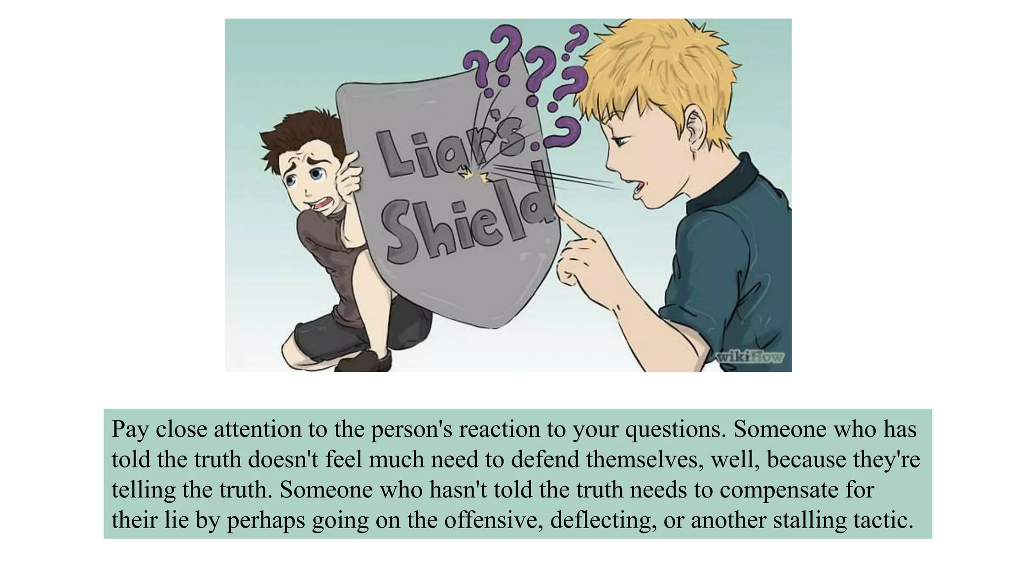 Pay close attention to the person's reaction to your questions. Someone who has
told the truth doesn't feel much need to defend themselves, well, because they're
telling the truth. Someone who hasn't told the truth needs to compensate for
their lie by perhaps going on the offensive, deflecting, or another stalling tactic.
 