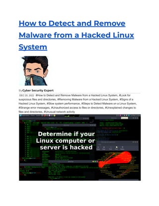 How to Detect and Remove
Malware from a Hacked Linux
System
ByCyber Security Expert
DEC 20, 2022 #How to Detect and Remove Malware from a Hacked Linux System, #Look for
suspicious files and directories, #Removing Malware from a Hacked Linux System, #Signs of a
Hacked Linux System, #Slow system performance, #Steps to Detect Malware on a Linux System,
#Strange error messages, #Unauthorized access to files or directories, #Unexplained changes to
files and directories, #Unusual network activity
 
