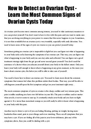 How to Detect an Ovarian Cyst -
Learn the Most Common Signs of
Ovarian Cysts Today
As ovarian cysts become more common among women, you need to take cautionary measures so
you can protect yourself. You don't want to have to live with this pain and you want to make sure
that you are doing everything in your power to ensure that this never happens to you. Sometimes,
it is not that avoidable but an ovarian cyst is very treatable, especially with early detection. You
need to learn some of the signs of cysts on ovaries so you can protect yourself today.
Sometimes getting an ovarian cyst is impossible to fight but you can figure out what is happening
to your body early on by knowing the symptoms of an ovarian cyst. That way, you can figure out
what is happening to your body and you can stay calm and collected. You can figure out a good
treatment strategy right from the get go and never second guess yourself. You don't need the
assistance of a doctor when you educate yourself about your body to the fullest extent. Only you
know your body well enough to know what is happening at any given moment, so the more you
know about ovarian cysts, the better you will be able to take care of yourself.
You need to learn how to detect an ovarian cyst. You need to learn more about the common
symptoms that women feel when this problem infests their bodies. That way, you will be able to
self diagnose yourself upon the first symptom and get on your treatment right away.
The most common symptom of cysts on ovaries is the sharp, sudden and very intense pain. This
pain is unlike anything you have ever felt before in your life. The pain is ruthless and no matter
what you do, it never seems to ease up. It constantly attacks your body and you have no fight
against it. It is worse than menstrual cramps so you will easily be able to know what is happening
to your body with this pain.
Another way to detect a cyst is if you are feeling bloating, putting on weight, having more
headaches than usual, pain in your ribcage and even vomiting. These are all symptoms that you
may have a cyst. If you are feeling all of the pain in your lower abdomen, plus any of the
symptoms above, then you could be dealing with a cyst.
 