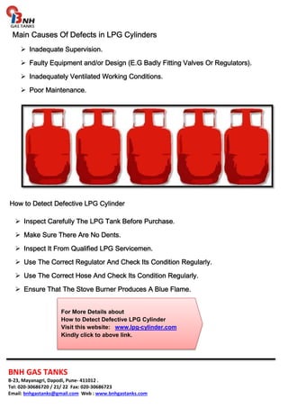Main Causes Of Defects MMMaaaiiinnn CCCaaauuussseeesss OOOfff DDDeeefffeeeccctttsss iiiinnnn LLLLPPPPGGGG CCCCyyyylllliiiinnnnddddeeeerrrrssss 
 IIIInnnnaaaaddddeeeeqqqquuuuaaaatttteeee SSSSuuuuppppeeeerrrrvvvviiiissssiiiioooonnnn. 
 FFFFaaaauuuullllttttyyyy EEEEqqqquuuuiiiippppmmmmeeeennnntttt aaaannnndddd////oooorrrr DDDDeeeessssiiiiggggnnnn ((((EEEE....GGGG BBBBaaaaddddllllyyyy FFFFiiiittttttttiiiinnnngggg VVVVaaaallllvvvveeeessss OOOOrrrr RRRReeeegggguuuullllaaaattttoooorrrrssss)))). 
 IIIInnnnaaaaddddeeeeqqqquuuuaaaatttteeeellllyyyy VVVVeeeennnnttttiiiillllaaaatttteeeedddd WWWWoooorrrrkkkkiiiinnnngggg CCCCoooonnnnddddiiiittttiiiioooonnnnssss. 
 PPPPoooooooorrrr MMMMaaaaiiiinnnntttteeeennnnaaaannnncccceeee. 
HHHHoooowwww ttttoooo DDDDeeeetttteeeecccctttt DDDDeeeeffffeeeeccccttttiiiivvvveeee LLLLPPPPGGGG CCCCyyyylllliiiinnnnddddeeeerrrr 
 IIIInnnnssssppppeeeecccctttt CCCCaaaarrrreeeeffffuuuullllllllyyyy TTTThhhheeee LLLLPPPPGGGG TTTTaaaannnnkkkk BBBBeeeeffffoooorrrreeee PPPPuuuurrrrcccchhhhaaaasssseeee.... 
 MMMMaaaakkkkeeee SSSSuuuurrrreeee TTTThhhheeeerrrreeee AAAArrrreeee NNNNoooo DDDDeeeennnnttttssss.... 
 IIIInnnnssssppppeeeecccctttt IIIItttt FFFFrrrroooommmm QQQQuuuuaaaalllliiiiffffiiiieeeedddd LLLLPPPPGGGG SSSSeeeerrrrvvvviiiicccceeeemmmmeeeennnn.... 
 UUUUsssseeee TTTThhhheeee CCCCoooorrrrrrrreeeecccctttt RRRReeeegggguuuullllaaaattttoooorrrr AAAAnnnndddd CCCChhhheeeecccckkkk IIIIttttssss CCCCoooonnnnddddiiiittttiiiioooonnnn RRRReeeegggguuuullllaaaarrrrllllyyyy.... 
 UUUUsssseeee TTTThhhheeee CCCCoooorrrrrrrreeeecccctttt HHHHoooosssseeee AAAAnnnndddd CCCChhhheeeecccckkkk IIIIttttssss CCCCoooonnnnddddiiiittttiiiioooonnnn RRRReeeegggguuuullllaaaarrrrllllyyyy.... 
 EEEEnnnnssssuuuurrrreeee TTTThhhhaaaatttt TTTThhhheeee SSSSttttoooovvvveeee BBBBuuuurrrrnnnneeeerrrr PPPPrrrroooodddduuuucccceeeessss AAAA BBBBlllluuuueeee FFFFllllaaaammmmeeee.... 
For More Details about 
How to Detect Defective LPG Cylinder 
Visit this website: www.lpg-cylinder.com 
Kindly click to above link. 
BNH GAS TANKS 
B-23, Mayanagri, Dapodi, Pune- 411012 . 
Tel: 020-30686720 / 21/ 22 Fax: 020-30686723 
Email: bnhgastanks@gmail.com Web : www.bnhgastanks.com 
