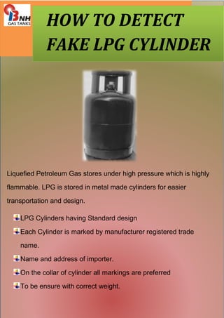 HOW TO DETECT 
FAKE LPG CYLINDER 
Liquefied Petroleum Gas stores under high pressure which is highly 
flammable. LPG is stored in metal made cylinders for easier 
transportation and design. 
LPG Cylinders having Standard design 
Each Cylinder is marked by manufacturer registered trade 
name. 
Name and address of importer. 
On the collar of cylinder all markings are preferred 
To be ensure with correct weight. 
 