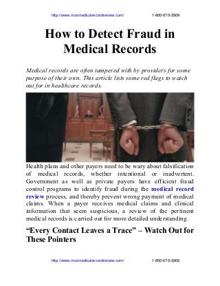                        http://www.mosmedicalrecordreview.com/                         1­800­670­2809

How to Detect Fraud in
Medical Records
Medical records are often tampered with by providers for some
purpose of their own. This article lists some red flags to watch
out for in healthcare records.

Health plans and other payers need to be wary about falsification
of medical records, whether intentional or inadvertent.
Government as well as private payers have efficient fraud
control programs to identify fraud during the medical record
review process, and thereby prevent wrong payment of medical
claims. When a payer receives medical claims and clinical
information that seem suspicious, a review of the pertinent
medical records is carried out for more detailed understanding.

“Every Contact Leaves a Trace” – Watch Out for
These Pointers
                       http://www.mosmedicalrecordreview.com/                         1­800­670­2809

 