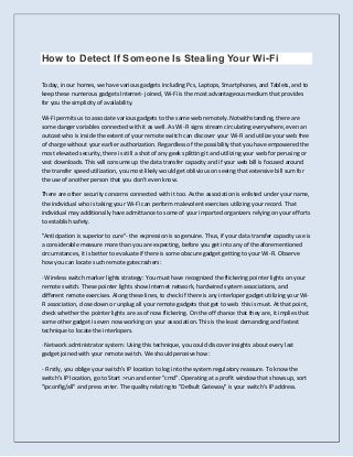How to Detect If Someone Is Stealing Your Wi-Fi
Today, in our homes, we have various gadgets including Pcs, Laptops, Smartphones, and Tablets, and to
keep these numerous gadgets Internet- joined, Wi-Fi is the most advantageous medium that provides
for you the simplicity of availability.
Wi-Fi permits us to associate various gadgets to the same web remotely. Notwithstanding, there are
some danger variables connected with it as well. As Wi-Fi signs stream circulating everywhere, even an
outcast who is inside the extent of your remote switch can discover your Wi-Fi and utilize your web free
of charge without your earlier authorization. Regardless of the possibility that you have empowered the
most elevated security, there is still a shot of any geek splitting it and utilizing your web for perusing or
vast downloads. This will consume up the data transfer capacity and if your web bill is focused around
the transfer speed utilization, you most likely would get oblivious on seeing that extensive bill sum for
the use of another person that you don't even know.
There are other security concerns connected with it too. As the association is enlisted under your name,
the individual who is taking your Wi-Fi can perform malevolent exercises utilizing your record. That
individual may additionally have admittance to some of your imparted organizers relying on your efforts
to establish safety.
"Anticipation is superior to cure"- the expression is so genuine. Thus, if your data transfer capacity use is
a considerable measure more than you are expecting, before you get into any of the aforementioned
circumstances, it is better to evaluate if there is some obscure gadget getting to your Wi-Fi. Observe
how you can locate such remote gatecrashers:
· Wireless switch marker lights strategy: You must have recognized the flickering pointer lights on your
remote switch. These pointer lights show Internet network, hardwired system associations, and
different remote exercises. Along these lines, to check if there is any interloper gadget utilizing your Wi-
Fi association, close down or unplug all your remote gadgets that get to web this is must. At that point,
check whether the pointer lights are as of now flickering. On the off chance that they are, it implies that
some other gadget is even now working on your association. This is the least demanding and fastest
technique to locate the interlopers.
· Network administrator system: Using this technique, you could discover insights about every last
gadget joined with your remote switch. We should perceive how:
- Firstly, you oblige your switch's IP location to log into the system regulatory reassure. To know the
switch's IP location, go to Start >run and enter "cmd". Operating at a profit window that shows up, sort
"ipconfig/all" and press enter. The quality relating to "Default Gateway" is your switch's IP address.
 