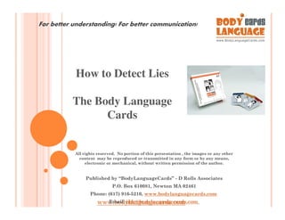 For better understanding! For better communication!




           How to Detect Lies

          The Body Language
                Cards


           All rights reserved. No portion of this presentation , the images or any other
             content may be reproduced or transmitted in any form or by any means,
                electronic or mechanical, without written permission of the author.


                Published by “BodyLanguageCards” - D Rolls Associates
                             P.O. Box 610081, Newton MA 02461
                  Phone: (617) 916-5210, www.bodylanguagecards.com
                     www.bodylanguagecards.com
                       Email: info@bodylanguagecards.com
 