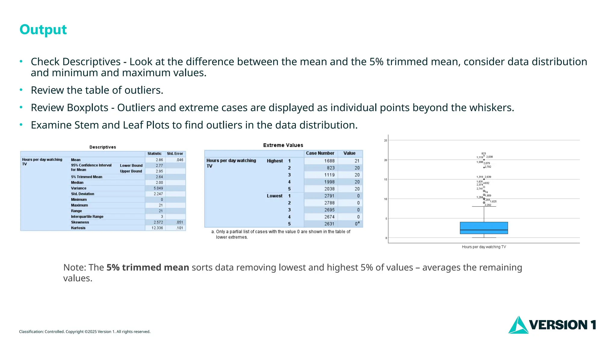 Classification: Controlled. Copyright ©2025 Version 1. All rights reserved.
Output
• Check Descriptives - Look at the difference between the mean and the 5% trimmed mean, consider data distribution
and minimum and maximum values.
• Review the table of outliers.
• Review Boxplots - Outliers and extreme cases are displayed as individual points beyond the whiskers.
• Examine Stem and Leaf Plots to find outliers in the data distribution.
Note: The 5% trimmed mean sorts data removing lowest and highest 5% of values – averages the remaining
values.
 
