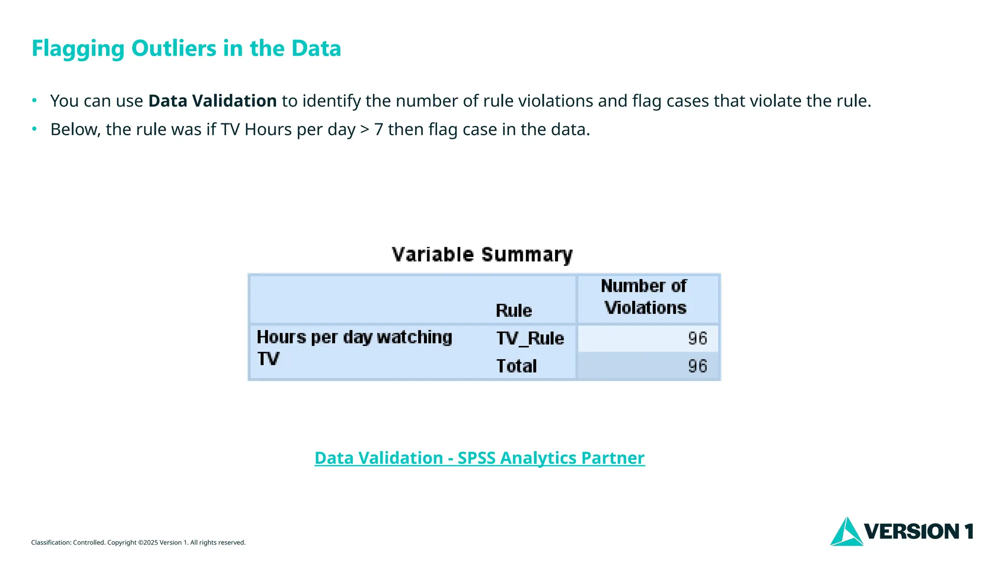 Classification: Controlled. Copyright ©2025 Version 1. All rights reserved.
Flagging Outliers in the Data
• You can use Data Validation to identify the number of rule violations and flag cases that violate the rule.
• Below, the rule was if TV Hours per day > 7 then flag case in the data.
Data Validation - SPSS Analytics Partner
 