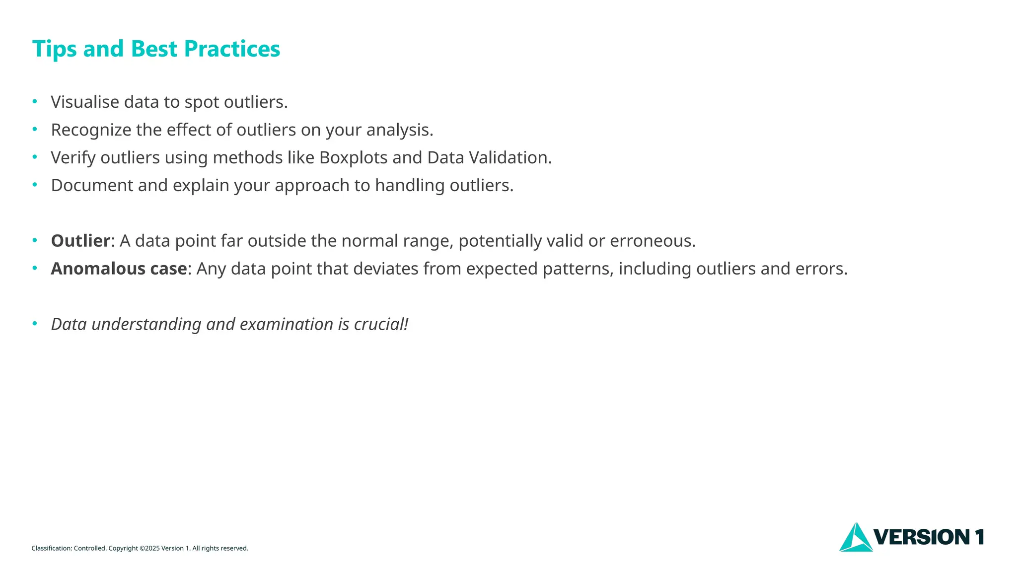 Classification: Controlled. Copyright ©2025 Version 1. All rights reserved.
Tips and Best Practices
• Visualise data to spot outliers.
• Recognize the effect of outliers on your analysis.
• Verify outliers using methods like Boxplots and Data Validation.
• Document and explain your approach to handling outliers.
• Outlier: A data point far outside the normal range, potentially valid or erroneous.
• Anomalous case: Any data point that deviates from expected patterns, including outliers and errors.
• Data understanding and examination is crucial!
 
