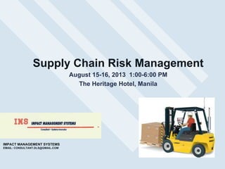 Supply Chain Risk Management
August 15-16, 2013 1:00-6:00 PM
The Heritage Hotel, Manila

IMPACT MANAGEMENT SYSTEMS
EMAIL: CONSULTANT.DLS@GMAIL.COM

 