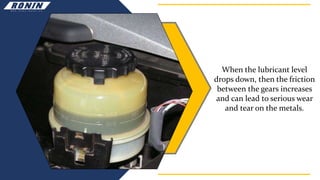 When the lubricant level
drops down, then the friction
between the gears increases
and can lead to serious wear
and tear on the metals.
 