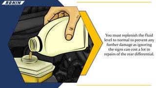 You must replenish the fluid
level to normal to prevent any
further damage as ignoring
the signs can cost a lot in
repairs of the rear differential.
 
