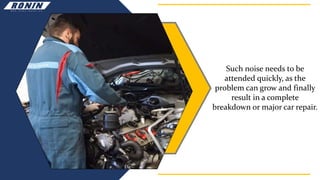 Such noise needs to be
attended quickly, as the
problem can grow and finally
result in a complete
breakdown or major car repair.
 