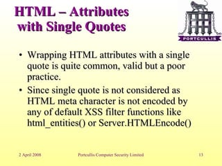 HTML – Attributes with Single Quotes Wrapping HTML attributes with a single quote is quite common, valid but a poor practice. Since single quote is not considered as HTML meta character is not encoded by any of default XSS filter functions like html_entities() or Server.HTMLEncode()‏ 