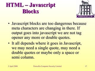 HTML – Javascript Blocks Javascript blocks are too dangerous because meta characters are changing in there. If output goes into javascript we are not tag opener any more or double quotes. It all depends where it goes in Javascript, we may need a single quote, may need a double quotes or maybe only a space or semi column. 